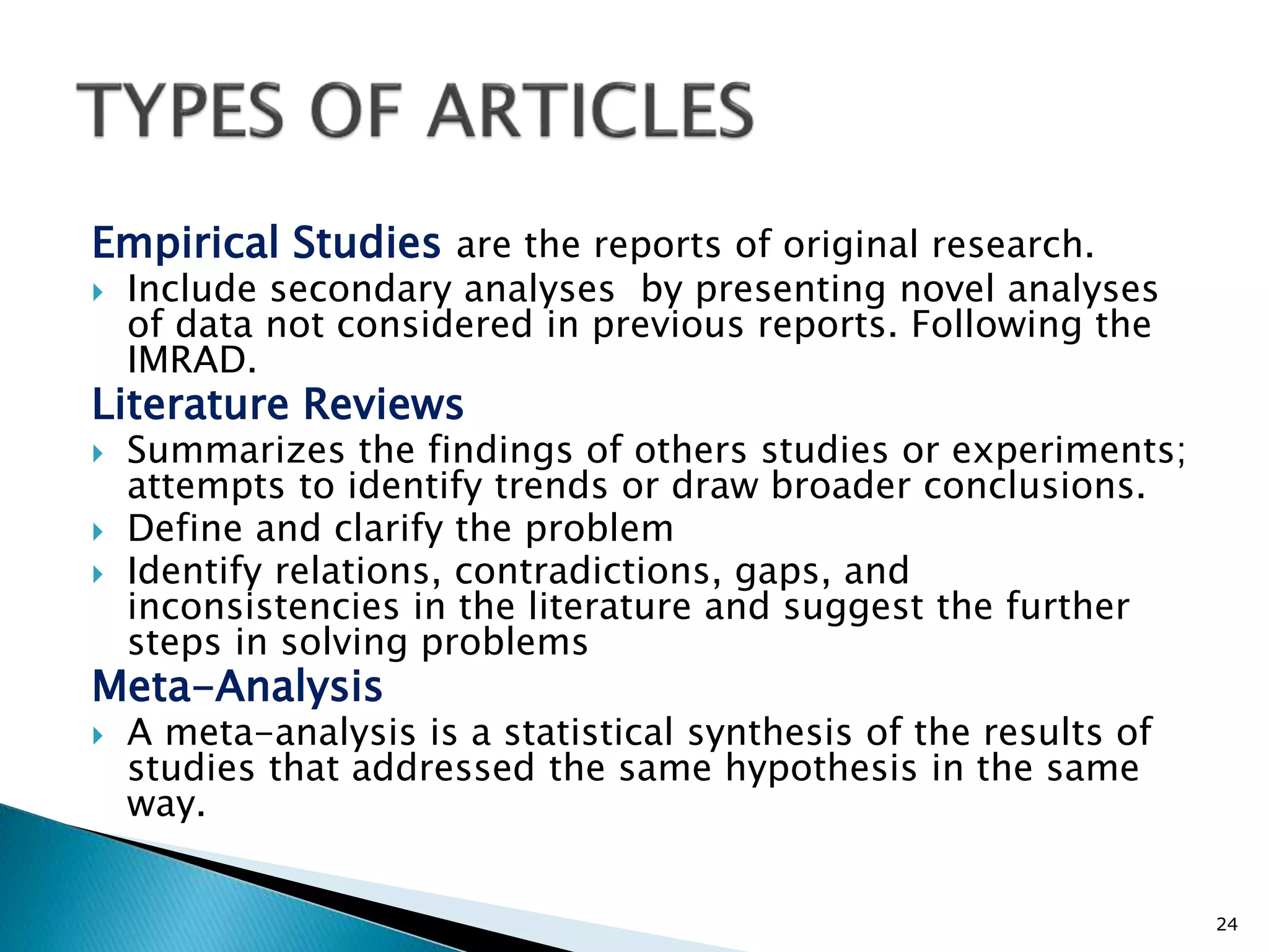 Empirical Studies are the reports of original research.
 Include secondary analyses by presenting novel analyses
of data not considered in previous reports. Following the
IMRAD.
Literature Reviews
 Summarizes the findings of others studies or experiments;
attempts to identify trends or draw broader conclusions.
 Define and clarify the problem
 Identify relations, contradictions, gaps, and
inconsistencies in the literature and suggest the further
steps in solving problems
Meta-Analysis
 A meta-analysis is a statistical synthesis of the results of
studies that addressed the same hypothesis in the same
way.
24
 
