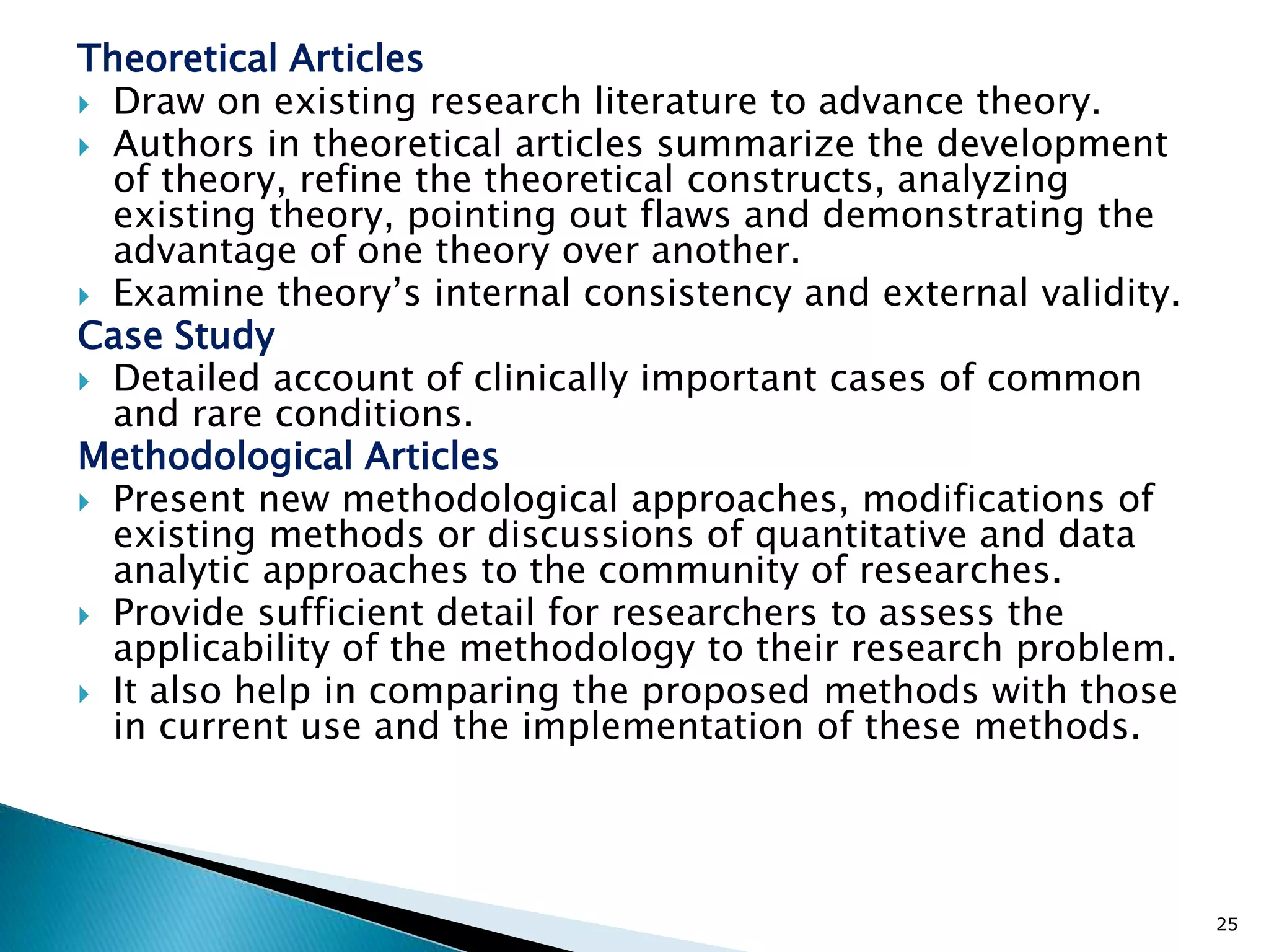 Theoretical Articles
 Draw on existing research literature to advance theory.
 Authors in theoretical articles summarize the development
of theory, refine the theoretical constructs, analyzing
existing theory, pointing out flaws and demonstrating the
advantage of one theory over another.
 Examine theory’s internal consistency and external validity.
Case Study
 Detailed account of clinically important cases of common
and rare conditions.
Methodological Articles
 Present new methodological approaches, modifications of
existing methods or discussions of quantitative and data
analytic approaches to the community of researches.
 Provide sufficient detail for researchers to assess the
applicability of the methodology to their research problem.
 It also help in comparing the proposed methods with those
in current use and the implementation of these methods.
25
 