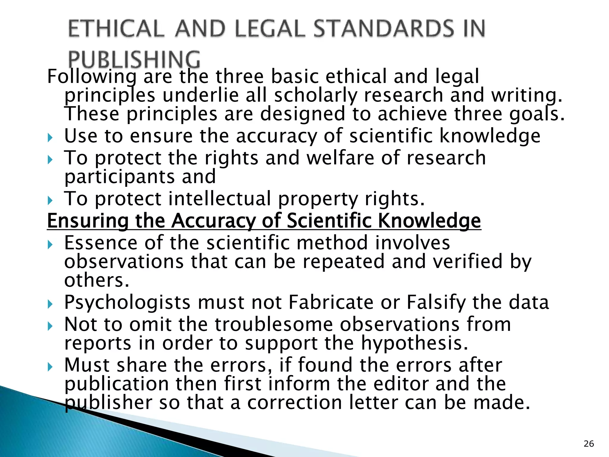 Following are the three basic ethical and legal
principles underlie all scholarly research and writing.
These principles are designed to achieve three goals.
 Use to ensure the accuracy of scientific knowledge
 To protect the rights and welfare of research
participants and
 To protect intellectual property rights.
Ensuring the Accuracy of Scientific Knowledge
 Essence of the scientific method involves
observations that can be repeated and verified by
others.
 Psychologists must not Fabricate or Falsify the data
 Not to omit the troublesome observations from
reports in order to support the hypothesis.
 Must share the errors, if found the errors after
publication then first inform the editor and the
publisher so that a correction letter can be made.
26
 