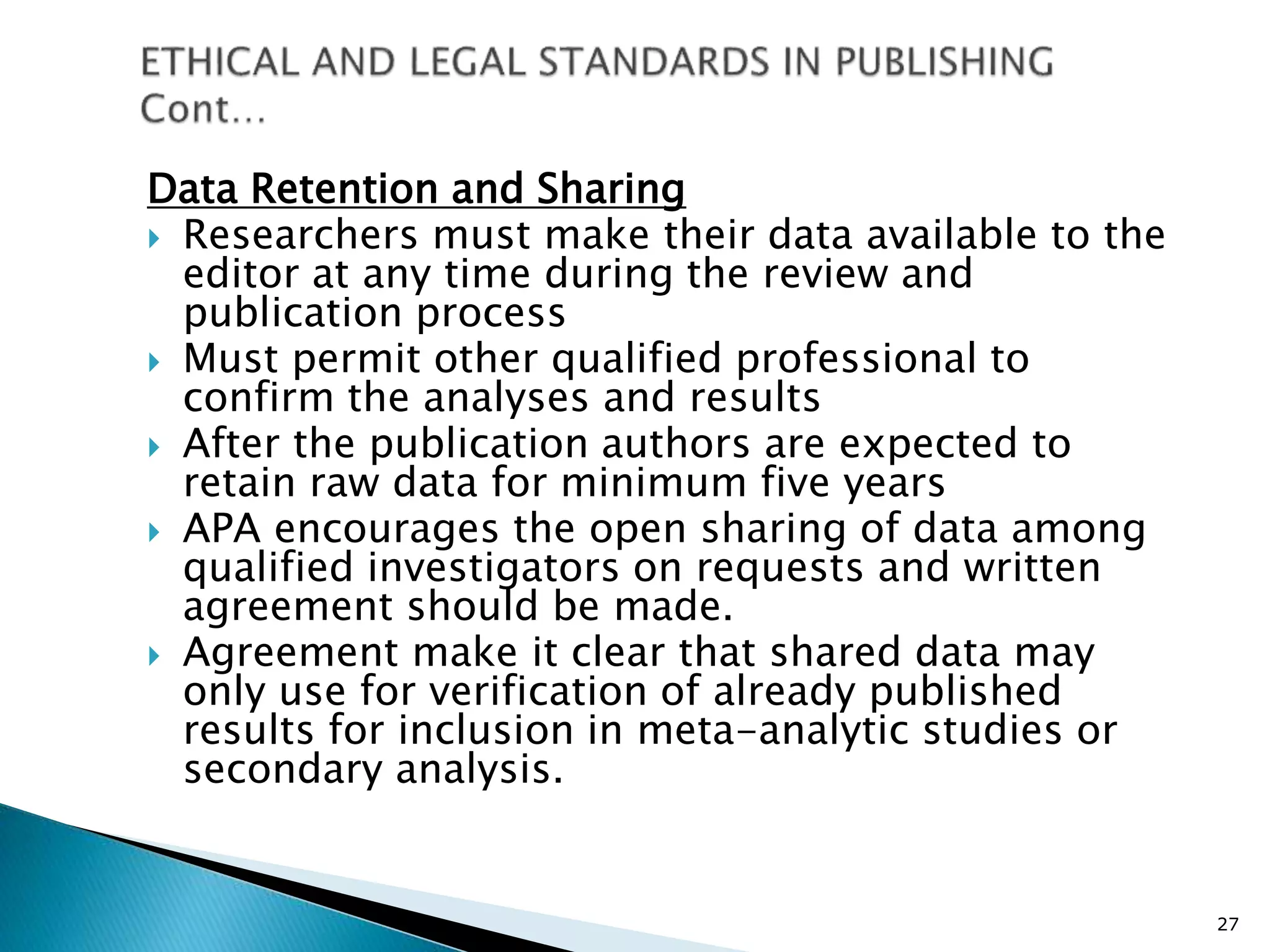 Data Retention and Sharing
 Researchers must make their data available to the
editor at any time during the review and
publication process
 Must permit other qualified professional to
confirm the analyses and results
 After the publication authors are expected to
retain raw data for minimum five years
 APA encourages the open sharing of data among
qualified investigators on requests and written
agreement should be made.
 Agreement make it clear that shared data may
only use for verification of already published
results for inclusion in meta-analytic studies or
secondary analysis.
27
 
