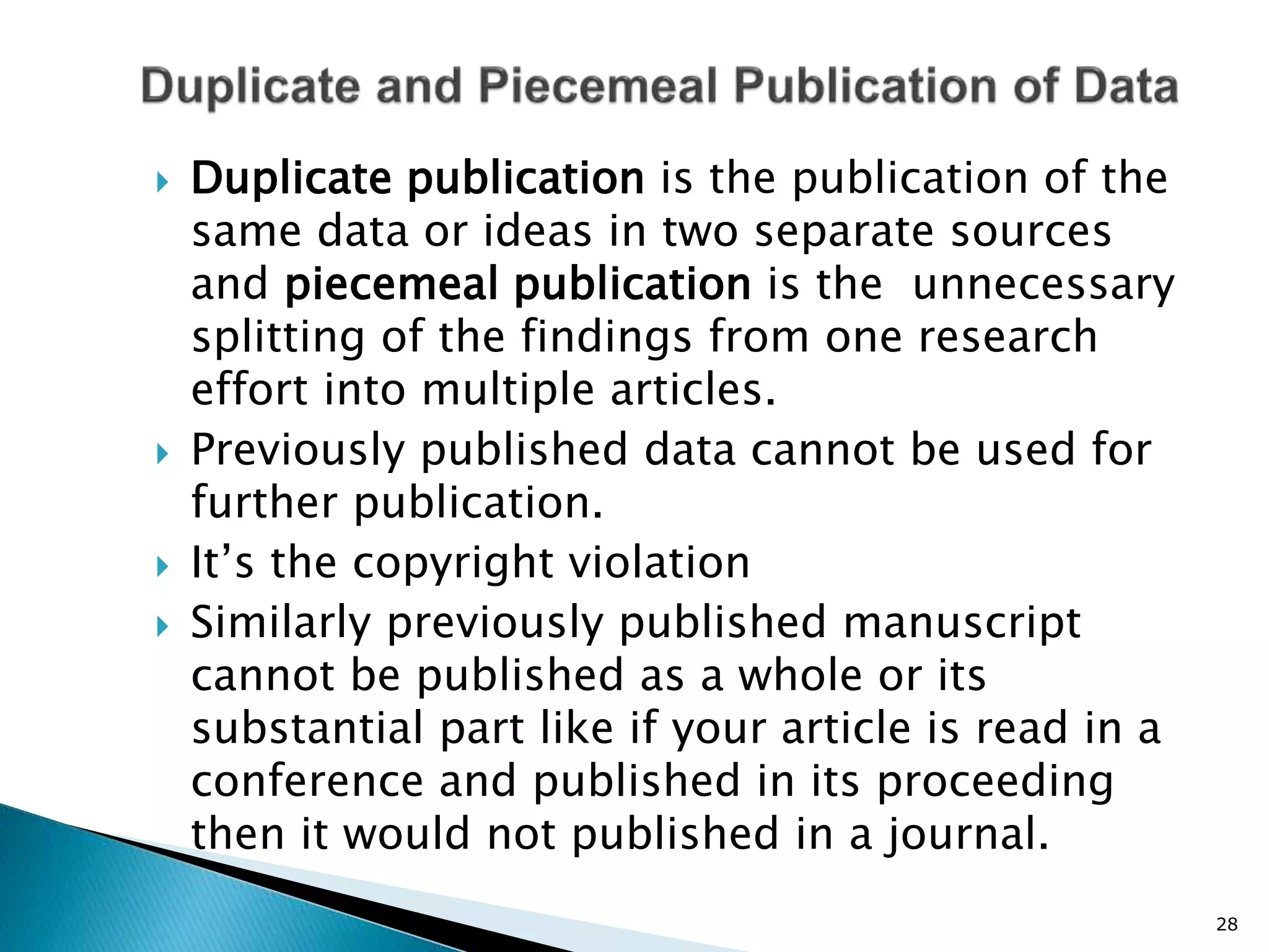  Duplicate publication is the publication of the
same data or ideas in two separate sources
and piecemeal publication is the unnecessary
splitting of the findings from one research
effort into multiple articles.
 Previously published data cannot be used for
further publication.
 It’s the copyright violation
 Similarly previously published manuscript
cannot be published as a whole or its
substantial part like if your article is read in a
conference and published in its proceeding
then it would not published in a journal.
28
 