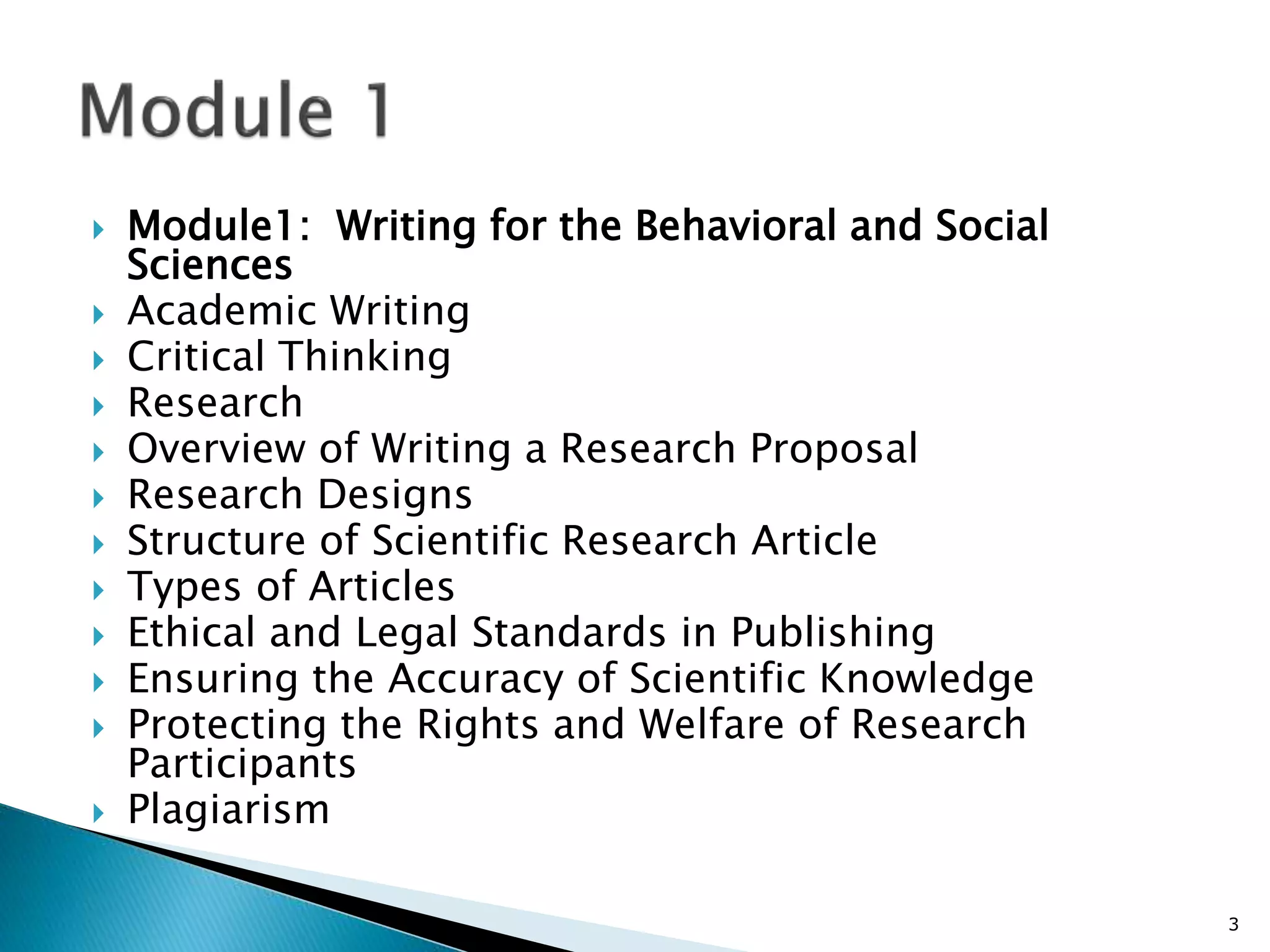  Module1: Writing for the Behavioral and Social
Sciences
 Academic Writing
 Critical Thinking
 Research
 Overview of Writing a Research Proposal
 Research Designs
 Structure of Scientific Research Article
 Types of Articles
 Ethical and Legal Standards in Publishing
 Ensuring the Accuracy of Scientific Knowledge
 Protecting the Rights and Welfare of Research
Participants
 Plagiarism
3
 