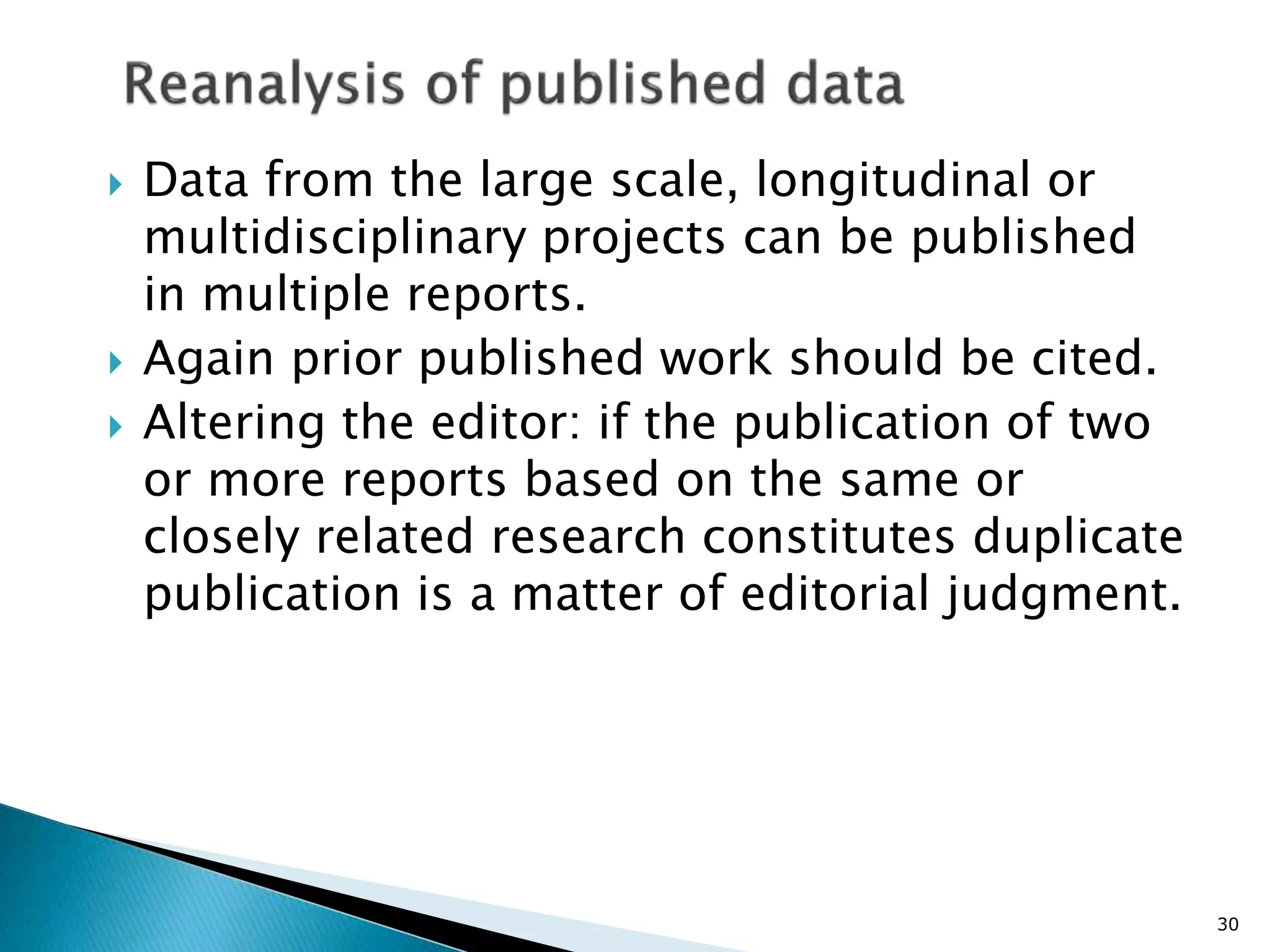  Data from the large scale, longitudinal or
multidisciplinary projects can be published
in multiple reports.
 Again prior published work should be cited.
 Altering the editor: if the publication of two
or more reports based on the same or
closely related research constitutes duplicate
publication is a matter of editorial judgment.
30
 
