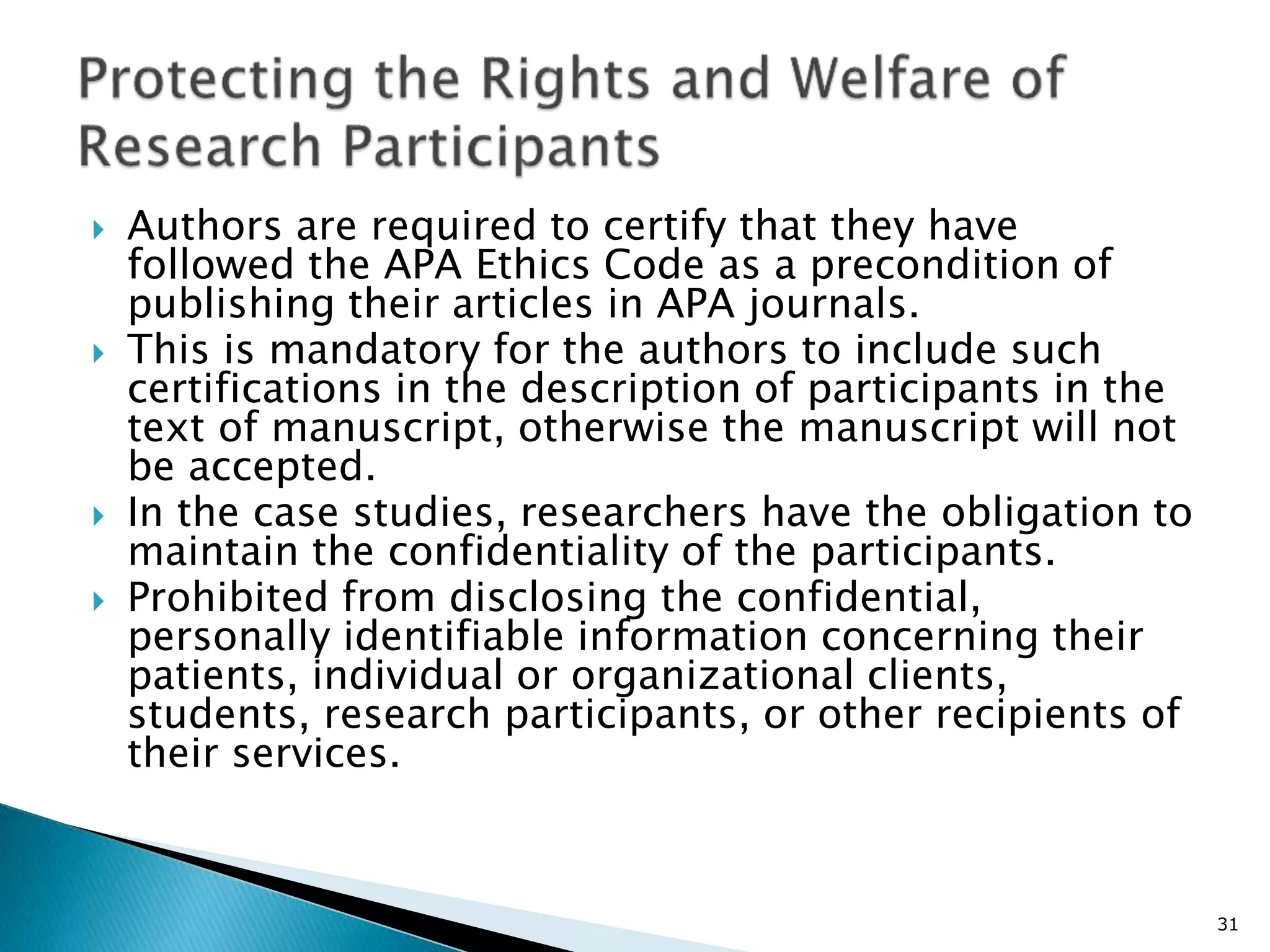  Authors are required to certify that they have
followed the APA Ethics Code as a precondition of
publishing their articles in APA journals.
 This is mandatory for the authors to include such
certifications in the description of participants in the
text of manuscript, otherwise the manuscript will not
be accepted.
 In the case studies, researchers have the obligation to
maintain the confidentiality of the participants.
 Prohibited from disclosing the confidential,
personally identifiable information concerning their
patients, individual or organizational clients,
students, research participants, or other recipients of
their services.
31
 