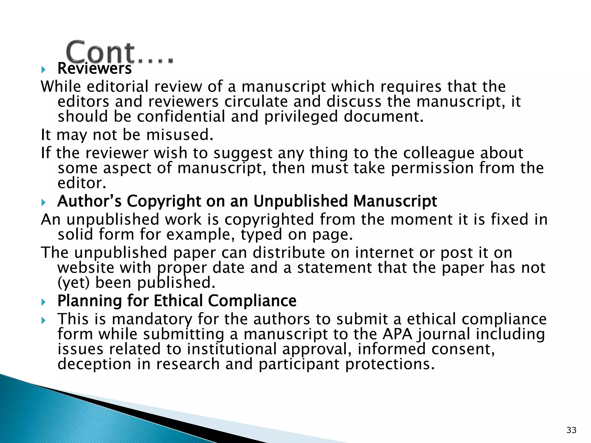  Reviewers
While editorial review of a manuscript which requires that the
editors and reviewers circulate and discuss the manuscript, it
should be confidential and privileged document.
It may not be misused.
If the reviewer wish to suggest any thing to the colleague about
some aspect of manuscript, then must take permission from the
editor.
 Author’s Copyright on an Unpublished Manuscript
An unpublished work is copyrighted from the moment it is fixed in
solid form for example, typed on page.
The unpublished paper can distribute on internet or post it on
website with proper date and a statement that the paper has not
(yet) been published.
 Planning for Ethical Compliance
 This is mandatory for the authors to submit a ethical compliance
form while submitting a manuscript to the APA journal including
issues related to institutional approval, informed consent,
deception in research and participant protections.
33
 