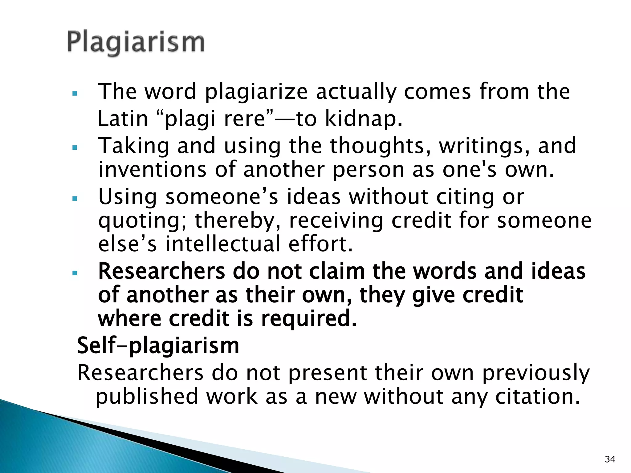  The word plagiarize actually comes from the
Latin “plagi rere”—to kidnap.
 Taking and using the thoughts, writings, and
inventions of another person as one's own.
 Using someone’s ideas without citing or
quoting; thereby, receiving credit for someone
else’s intellectual effort.
 Researchers do not claim the words and ideas
of another as their own, they give credit
where credit is required.
Self-plagiarism
Researchers do not present their own previously
published work as a new without any citation.
34
 