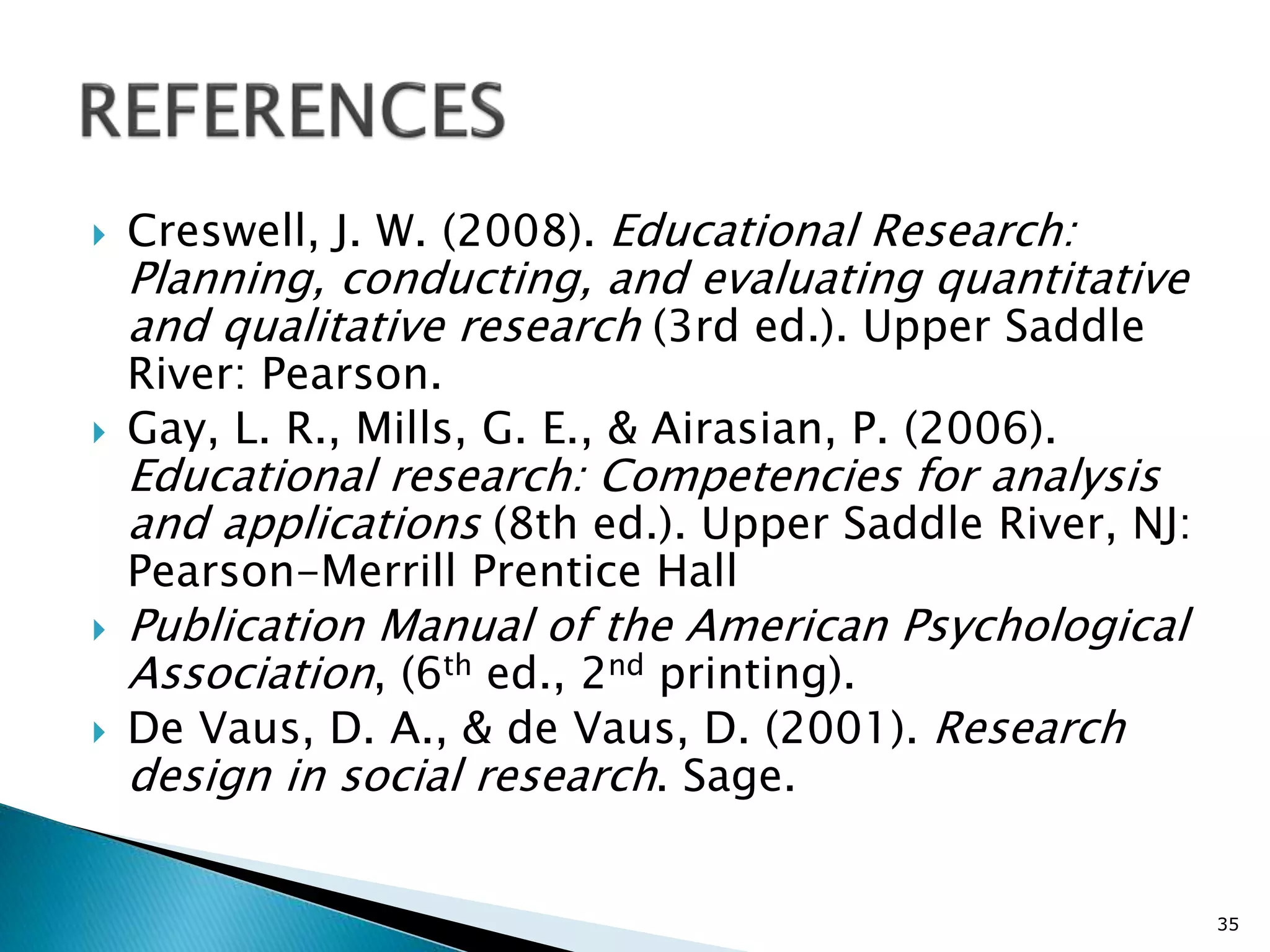  Creswell, J. W. (2008). Educational Research:
Planning, conducting, and evaluating quantitative
and qualitative research (3rd ed.). Upper Saddle
River: Pearson.
 Gay, L. R., Mills, G. E., & Airasian, P. (2006).
Educational research: Competencies for analysis
and applications (8th ed.). Upper Saddle River, NJ:
Pearson-Merrill Prentice Hall
 Publication Manual of the American Psychological
Association, (6th ed., 2nd printing).
 De Vaus, D. A., & de Vaus, D. (2001). Research
design in social research. Sage.
35
 