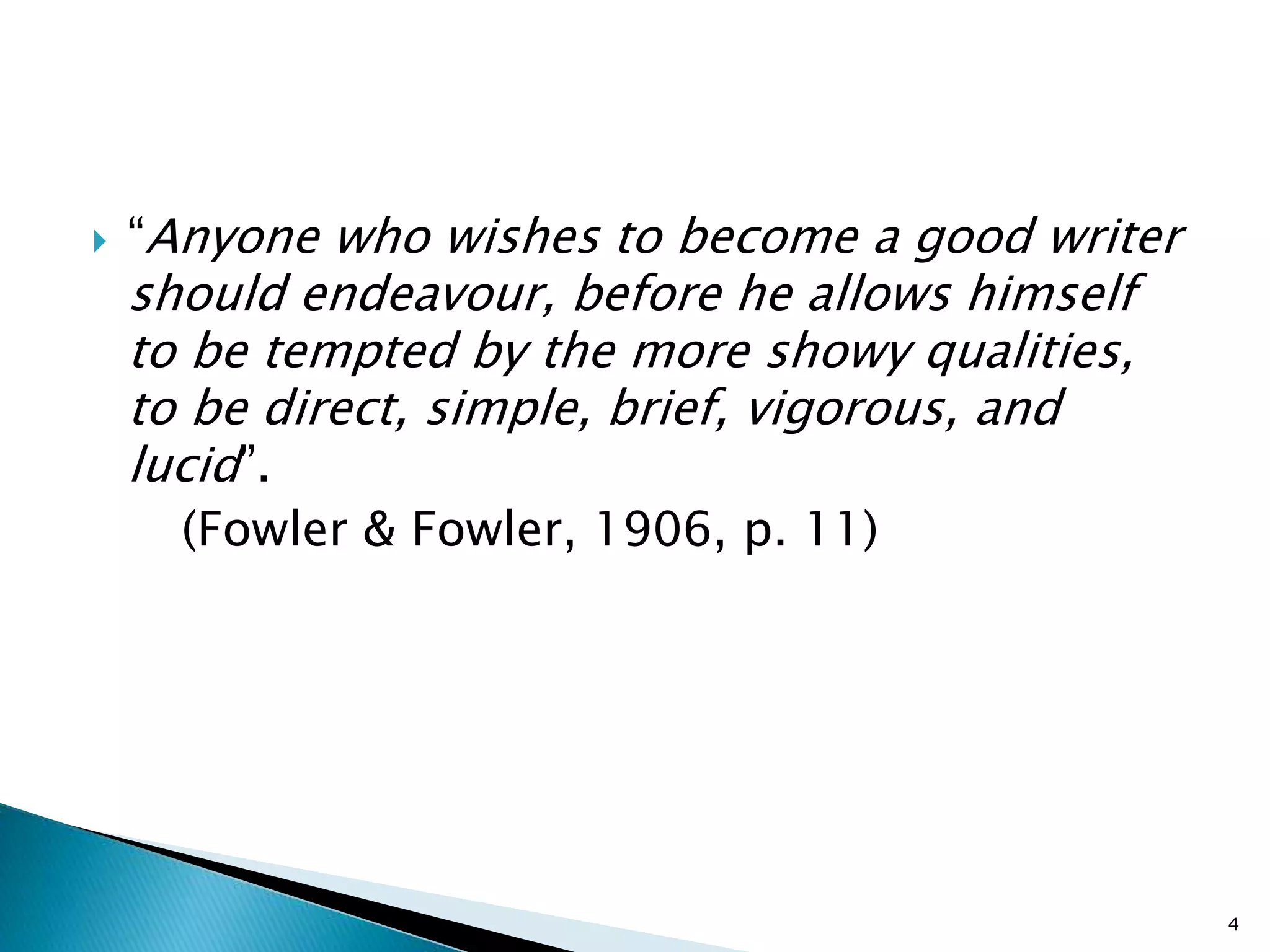  “Anyone who wishes to become a good writer
should endeavour, before he allows himself
to be tempted by the more showy qualities,
to be direct, simple, brief, vigorous, and
lucid”.
(Fowler & Fowler, 1906, p. 11)
4
 