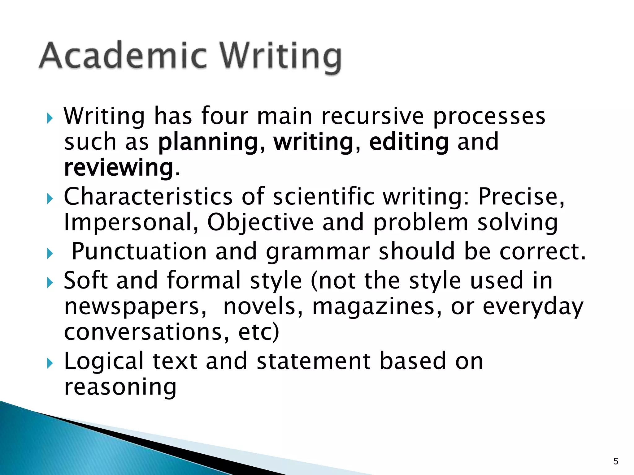  Writing has four main recursive processes
such as planning, writing, editing and
reviewing.
 Characteristics of scientific writing: Precise,
Impersonal, Objective and problem solving
 Punctuation and grammar should be correct.
 Soft and formal style (not the style used in
newspapers, novels, magazines, or everyday
conversations, etc)
 Logical text and statement based on
reasoning
5
 