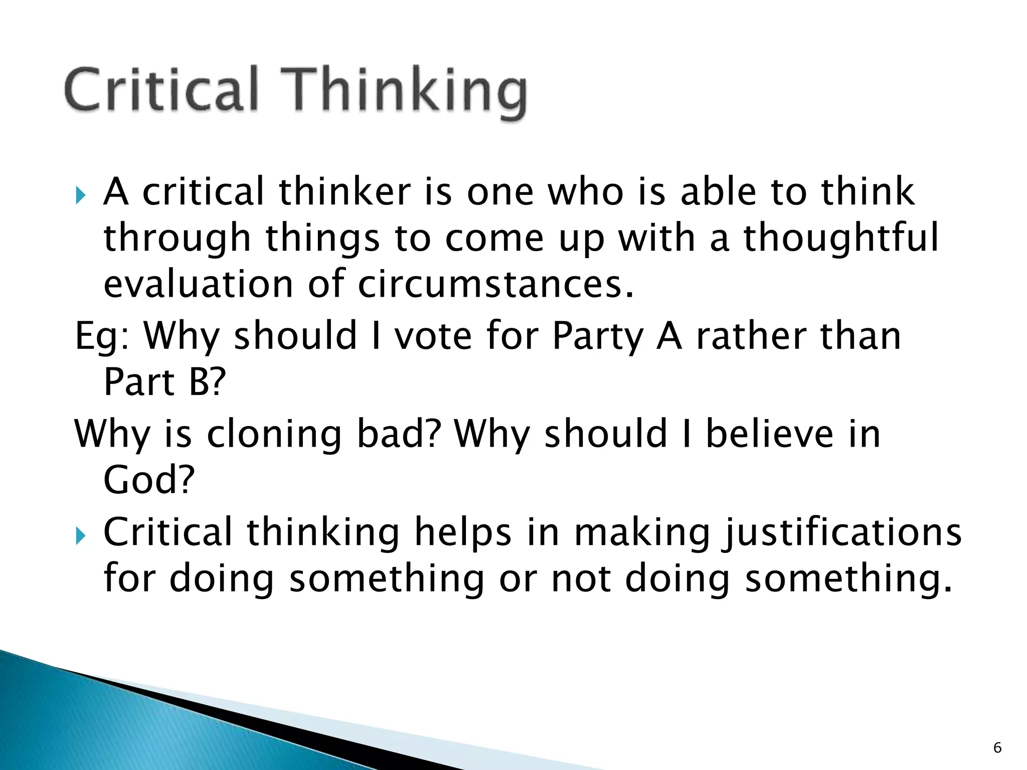  A critical thinker is one who is able to think
through things to come up with a thoughtful
evaluation of circumstances.
Eg: Why should I vote for Party A rather than
Part B?
Why is cloning bad? Why should I believe in
God?
 Critical thinking helps in making justifications
for doing something or not doing something.
6
 