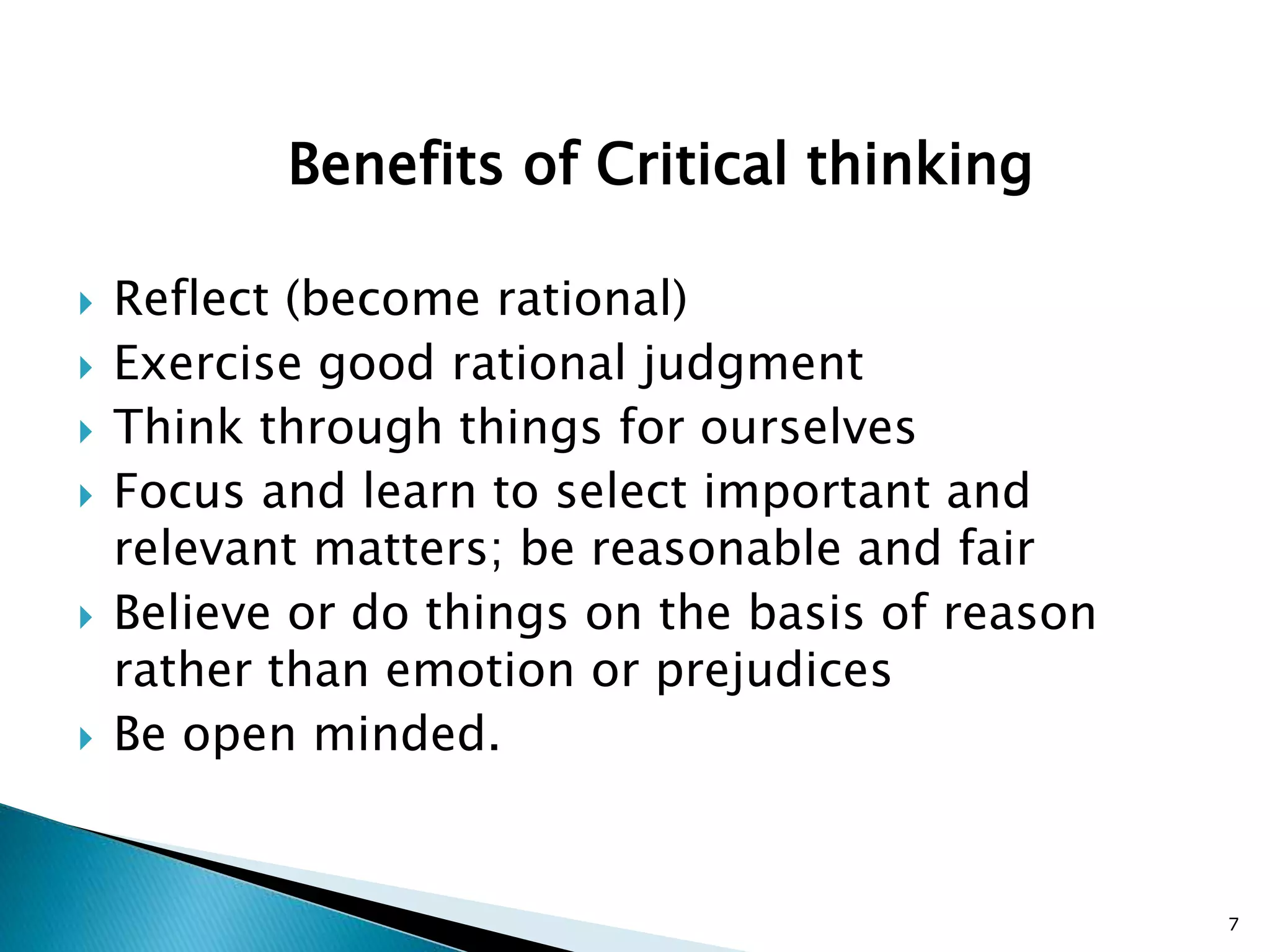 Benefits of Critical thinking
 Reflect (become rational)
 Exercise good rational judgment
 Think through things for ourselves
 Focus and learn to select important and
relevant matters; be reasonable and fair
 Believe or do things on the basis of reason
rather than emotion or prejudices
 Be open minded.
7
 