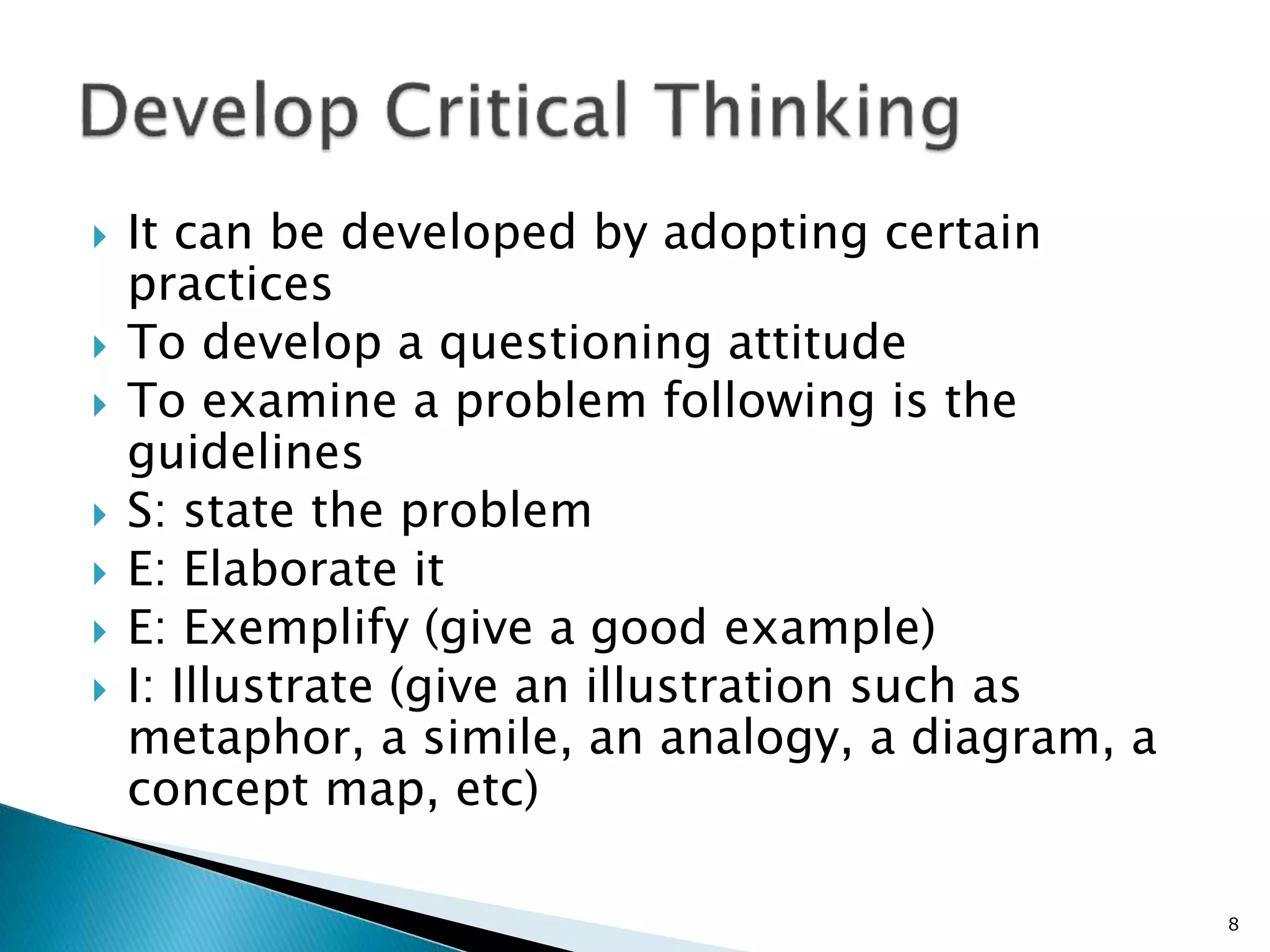  It can be developed by adopting certain
practices
 To develop a questioning attitude
 To examine a problem following is the
guidelines
 S: state the problem
 E: Elaborate it
 E: Exemplify (give a good example)
 I: Illustrate (give an illustration such as
metaphor, a simile, an analogy, a diagram, a
concept map, etc)
8
 