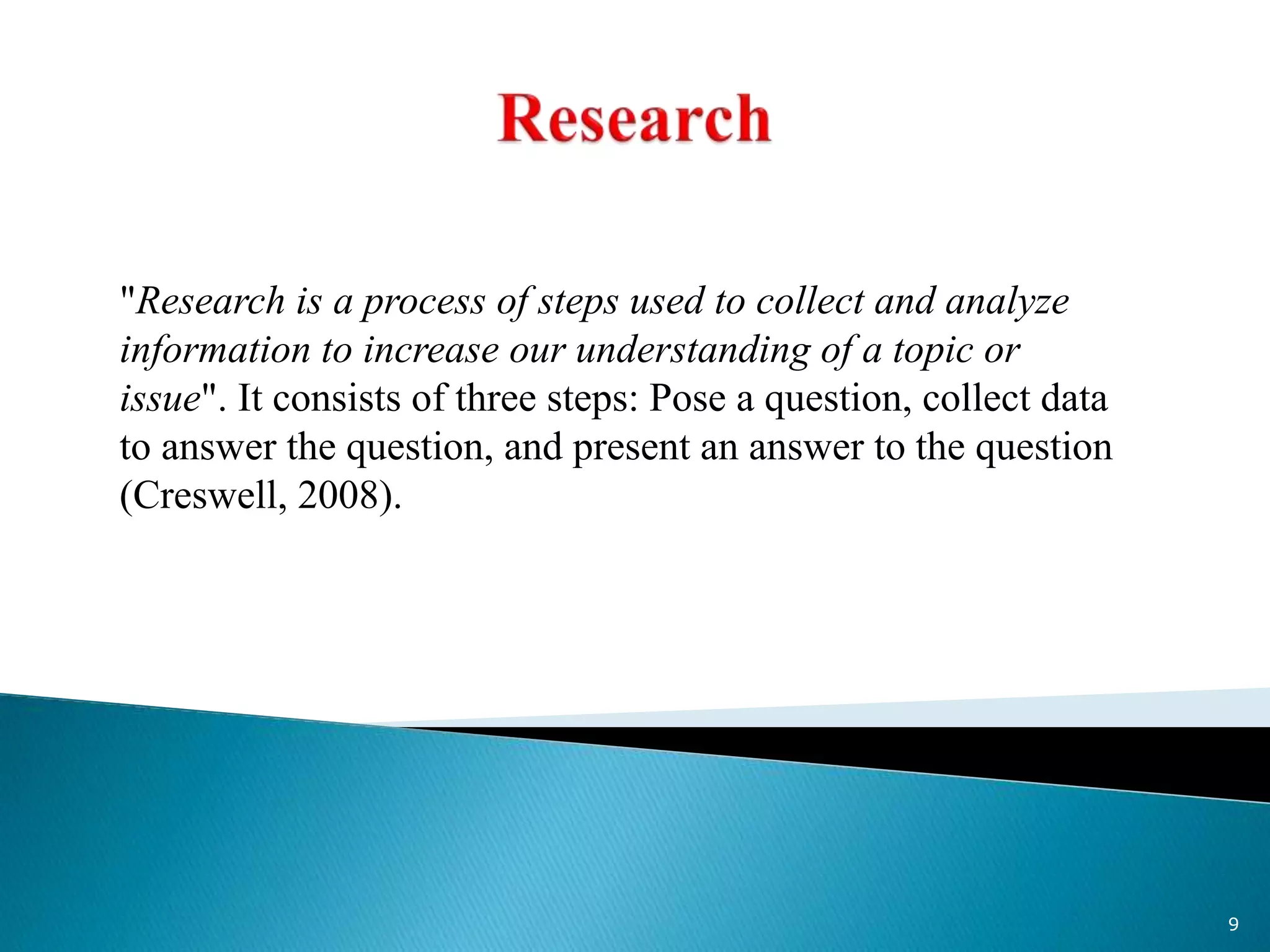 "Research is a process of steps used to collect and analyze
information to increase our understanding of a topic or
issue". It consists of three steps: Pose a question, collect data
to answer the question, and present an answer to the question
(Creswell, 2008).
9
 