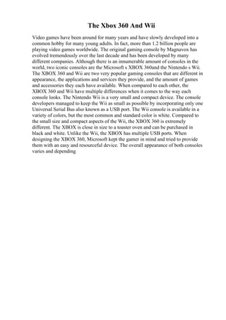 The Xbox 360 And Wii
Video games have been around for many years and have slowly developed into a
common hobby for many young adults. In fact, more than 1.2 billion people are
playing video games worldwide. The original gaming console by Magnavox has
evolved tremendously over the last decade and has been developed by many
different companies. Although there is an innumerable amount of consoles in the
world, two iconic consoles are the Microsoft s XBOX 360and the Nintendo s Wii.
The XBOX 360 and Wii are two very popular gaming consoles that are different in
appearance, the applications and services they provide, and the amount of games
and accessories they each have available. When compared to each other, the
XBOX 360 and Wii have multiple differences when it comes to the way each
console looks. The Nintendo Wii is a very small and compact device. The console
developers managed to keep the Wii as small as possible by incorporating only one
Universal Serial Bus also known as a USB port. The Wii console is available in a
variety of colors, but the most common and standard color is white. Compared to
the small size and compact aspects of the Wii, the XBOX 360 is extremely
different. The XBOX is close in size to a toaster oven and can be purchased in
black and white. Unlike the Wii, the XBOX has multiple USB ports. When
designing the XBOX 360, Microsoft kept the gamer in mind and tried to provide
them with an easy and resourceful device. The overall appearance of both consoles
varies and depending
 
