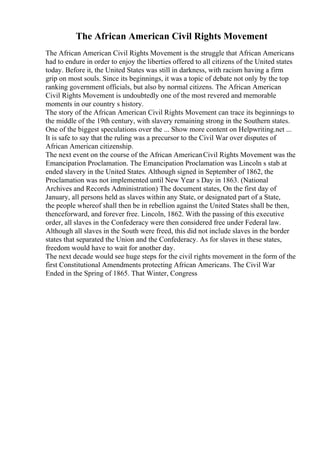 The African American Civil Rights Movement
The African American Civil Rights Movement is the struggle that African Americans
had to endure in order to enjoy the liberties offered to all citizens of the United states
today. Before it, the United States was still in darkness, with racism having a firm
grip on most souls. Since its beginnings, it was a topic of debate not only by the top
ranking government officials, but also by normal citizens. The African American
Civil Rights Movement is undoubtedly one of the most revered and memorable
moments in our country s history.
The story of the African American Civil Rights Movement can trace its beginnings to
the middle of the 19th century, with slavery remaining strong in the Southern states.
One of the biggest speculations over the ... Show more content on Helpwriting.net ...
It is safe to say that the ruling was a precursor to the Civil War over disputes of
African American citizenship.
The next event on the course of the African AmericanCivil Rights Movement was the
Emancipation Proclamation. The Emancipation Proclamation was Lincoln s stab at
ended slavery in the United States. Although signed in September of 1862, the
Proclamation was not implemented until New Year s Day in 1863. (National
Archives and Records Administration) The document states, On the first day of
January, all persons held as slaves within any State, or designated part of a State,
the people whereof shall then be in rebellion against the United States shall be then,
thenceforward, and forever free. Lincoln, 1862. With the passing of this executive
order, all slaves in the Confederacy were then considered free under Federal law.
Although all slaves in the South were freed, this did not include slaves in the border
states that separated the Union and the Confederacy. As for slaves in these states,
freedom would have to wait for another day.
The next decade would see huge steps for the civil rights movement in the form of the
first Constitutional Amendments protecting African Americans. The Civil War
Ended in the Spring of 1865. That Winter, Congress
 