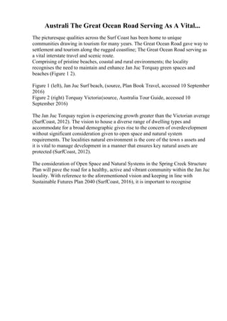 Australi The Great Ocean Road Serving As A Vital...
The picturesque qualities across the Surf Coast has been home to unique
communities drawing in tourism for many years. The Great Ocean Road gave way to
settlement and tourism along the rugged coastline; The Great Ocean Road serving as
a vital interstate travel and scenic route.
Comprising of pristine beaches, coastal and rural environments; the locality
recognises the need to maintain and enhance Jan Juc Torquay green spaces and
beaches (Figure 1 2).
Figure 1 (left), Jan Juc Surf beach, (source, Plan Book Travel, accessed 10 September
2016)
Figure 2 (right) Torquay Victoria(source, Australia Tour Guide, accessed 10
September 2016)
The Jan Juc Torquay region is experiencing growth greater than the Victorian average
(SurfCoast, 2012). The vision to house a diverse range of dwelling types and
accommodate for a broad demographic gives rise to the concern of overdevelopment
without significant consideration given to open space and natural system
requirements. The localities natural environment is the core of the town s assets and
it is vital to manage development in a manner that ensures key natural assets are
protected (SurfCoast, 2012).
The consideration of Open Space and Natural Systems in the Spring Creek Structure
Plan will pave the road for a healthy, active and vibrant community within the Jan Juc
locality. With reference to the aforementioned vision and keeping in line with
Sustainable Futures Plan 2040 (SurfCoast, 2016), it is important to recognise
 