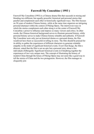 Farewell My Concubine ( 1993 )
Farewell My Concubine (1993) is a Chinese drama film that succeeds in mixing and
blending two different, but equally powerful, historical and personal stories that
parallel and complement each other in historically significant ways. The film focuses
on 50 years of modern Chinese history, while at the same time organizes an intriguing
personal dramaset within the context of Peking Opera. The interwoven ways in
which the stories complement each other along is at the center of Farewell My
Concubine s power to influence and impress so many viewers and critics. In other
words, the Chinese historical background serves to illustrate personal history, while
personal history serves to make Chinese history relatable and authentic. If Farewell
My Concubine were only just an historical drama or a personal drama, the film
would not have been so successful in telling its story. The film should be praised for
its ability to gather the experiences of different characters to generate relatable
empathy in the midst of significant historical events. Even Chen Kaige, the film s
director, stated that the film is not an epic but a personal story about a few
individuals (Silbergeld). Significant historical events in Chinabring together the
experiences of two very unique men. The concept of illustrating the history of
modern China through the lenses of Peking Opera may not seem like a good way to
tell the stories of China and the two protagonists. However, the film manages to
eloquently join
 