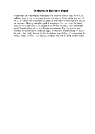 Whitewater Research Paper
Whitewaters an extraordinary water park with a variety of rides and activities. It
had been a sweltering hot summer day and this was my family s only way to cool
off. At the time I was an adorable six year old that whatever absolutely not take no
for an answer. Boating around the park, I was prepared to experience the day of
flood but I was oblivious to the danger ahead for me. Vividly, I could remember
myself in my bathing suit, getting handed a transparent floaty by a white water
attendant for the lazy river. At first I dipped my foot into the refreshing coolness of
the water, then finally I sat on the life sized donut shaped floaty. Cruising down the
water, I had no worries, I was tranquil, and I felt one with the earth until all terror
 