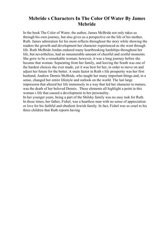 Mcbride s Characters In The Color Of Water By James
Mcbride
In the book The Color of Water, the author, James McBride not only takes us
through his own journey, but also gives us a perspective on the life of his mother,
Ruth. James admiration for his mom reflects throughout the story while showing the
readers the growth and development her character experienced as she went through
life. Ruth McBride Jordan endured many heartbreaking hardships throughout her
life, but nevertheless, had an innumerable amount of cheerful and zestful moments.
She grew to be a remarkable woman; however, it was a long journey before she
became that woman. Separating from her family, and leaving the South was one of
the hardest choices she ever made, yet it was best for her, in order to move on and
adjust her future for the better. A main factor in Ruth s life prosperity was her first
husband, Andrew Dennis McBride, who taught her many important things and, in a
sense, changed her entire lifestyle and outlook on the world. The last large
impression that altered her life immensely in a way that led her character to mature,
was the death of her beloved Dennis . These elements all highlight a point in this
woman s life that caused a development in her personality.
In her younger years, being a part of the Shilsky family was no easy task for Ruth.
In those times, her father, Fishel, was a heartless man with no sense of appreciation
or love for his faithful and obedient Jewish family. In fact, Fishel was so cruel to his
three children that Ruth reports having
 