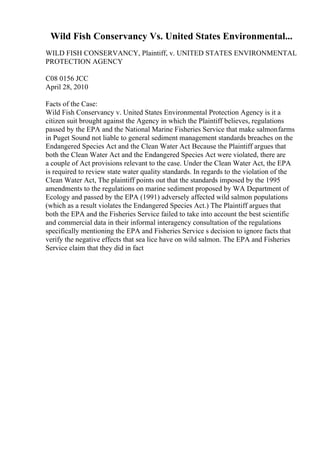 Wild Fish Conservancy Vs. United States Environmental...
WILD FISH CONSERVANCY, Plaintiff, v. UNITED STATES ENVIRONMENTAL
PROTECTION AGENCY
C08 0156 JCC
April 28, 2010
Facts of the Case:
Wild Fish Conservancy v. United States Environmental Protection Agency is it a
citizen suit brought against the Agency in which the Plaintiff believes, regulations
passed by the EPA and the National Marine Fisheries Service that make salmonfarms
in Puget Sound not liable to general sediment management standards breaches on the
Endangered Species Act and the Clean Water Act
. Because the Plaintiff argues that
both the Clean Water Act and the Endangered Species Act were violated, there are
a couple of Act provisions relevant to the case. Under the Clean Water Act, the EPA
is required to review state water quality standards. In regards to the violation of the
Clean Water Act, The plaintiff points out that the standards imposed by the 1995
amendments to the regulations on marine sediment proposed by WA Department of
Ecology and passed by the EPA (1991) adversely affected wild salmon populations
(which as a result violates the Endangered Species Act.) The Plaintiff argues that
both the EPA and the Fisheries Service failed to take into account the best scientific
and commercial data in their informal interagency consultation of the regulations
specifically mentioning the EPA and Fisheries Service s decision to ignore facts that
verify the negative effects that sea lice have on wild salmon. The EPA and Fisheries
Service claim that they did in fact
 