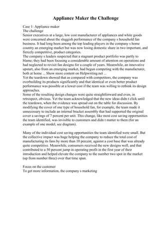 Appliance Maker the Challenge
Case 1: Appliance maker
The challenge
Senior executives at a large, low cost manufacturer of appliances and white goods
were concerned about the sluggish performance of the company s household fan
business. It had long been among the top leading players in the company s home
country an emerging market but was now losing domestic share in two important, and
fiercely competitive, product categories.
The company s leaders suspected that a stagnant product portfolio was partly to
blame; they had been focusing a considerable amount of attention on operations and
had neglected to revisit fan designs for a couple of years. Meanwhile, an innovative
upstart, also from an emerging market, had begun competing with the manufacturer,
both at home ... Show more content on Helpwriting.net ...
Yet the teardown showed that as compared with competitors, the company was
overbuilding its products significantly and that identical or even better product
performance was possible at a lower cost if the team was willing to rethink its design
approaches.
Some of the resulting design changes were quite straightforward and even, in
retrospect, obvious. Yet the team acknowledged that the new ideas didn t click until
the teardown, when the evidence was spread out on the table for discussion. By
modifying the cover of one type of household fan, for example, the team made it
unnecessary to include an internal bracket assembly that had supported the original
cover a savings of 7 percent per unit. This change, like most cost saving opportunities
the team identified, was invisible to customers and didn t matter to them (for an
example of one model, see diagram).
Many of the individual cost saving opportunities the team identified were small. But
the collective impact was huge helping the company to reduce the total cost of
manufacturing its fans by more than 10 percent, against a cost base that was already
quite competitive. Meanwhile, consumers received the new designs well, and that
contributed to a 50 percent jump in operating profit in the first year of their
introduction and helped elevate the company to the number two spot in the market
(up from number three) over that time span.
Focus on the customer
To get more information, the company s marketing
 