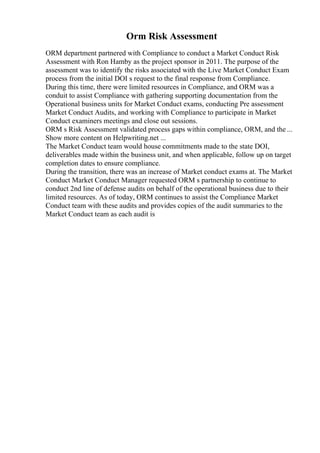 Orm Risk Assessment
ORM department partnered with Compliance to conduct a Market Conduct Risk
Assessment with Ron Hamby as the project sponsor in 2011. The purpose of the
assessment was to identify the risks associated with the Live Market Conduct Exam
process from the initial DOI s request to the final response from Compliance.
During this time, there were limited resources in Compliance, and ORM was a
conduit to assist Compliance with gathering supporting documentation from the
Operational business units for Market Conduct exams, conducting Pre assessment
Market Conduct Audits, and working with Compliance to participate in Market
Conduct examiners meetings and close out sessions.
ORM s Risk Assessment validated process gaps within compliance, ORM, and the ...
Show more content on Helpwriting.net ...
The Market Conduct team would house commitments made to the state DOI,
deliverables made within the business unit, and when applicable, follow up on target
completion dates to ensure compliance.
During the transition, there was an increase of Market conduct exams at. The Market
Conduct Market Conduct Manager requested ORM s partnership to continue to
conduct 2nd line of defense audits on behalf of the operational business due to their
limited resources. As of today, ORM continues to assist the Compliance Market
Conduct team with these audits and provides copies of the audit summaries to the
Market Conduct team as each audit is
 