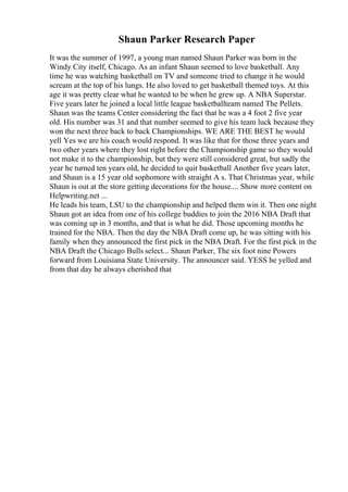 Shaun Parker Research Paper
It was the summer of 1997, a young man named Shaun Parker was born in the
Windy City itself, Chicago. As an infant Shaun seemed to love basketball. Any
time he was watching basketball on TV and someone tried to change it he would
scream at the top of his lungs. He also loved to get basketball themed toys. At this
age it was pretty clear what he wanted to be when he grew up. A NBA Superstar.
Five years later he joined a local little league basketballteam named The Pellets.
Shaun was the teams Center considering the fact that he was a 4 foot 2 five year
old. His number was 31 and that number seemed to give his team luck because they
won the next three back to back Championships. WE ARE THE BEST he would
yell Yes we are his coach would respond. It was like that for those three years and
two other years where they lost right before the Championship game so they would
not make it to the championship, but they were still considered great, but sadly the
year he turned ten years old, he decided to quit basketball Another five years later,
and Shaun is a 15 year old sophomore with straight A s. That Christmas year, while
Shaun is out at the store getting decorations for the house.... Show more content on
Helpwriting.net ...
He leads his team, LSU to the championship and helped them win it. Then one night
Shaun got an idea from one of his college buddies to join the 2016 NBA Draft that
was coming up in 3 months, and that is what he did. Those upcoming months he
trained for the NBA. Then the day the NBA Draft come up, he was sitting with his
family when they announced the first pick in the NBA Draft. For the first pick in the
NBA Draft the Chicago Bulls select... Shaun Parker, The six foot nine Powers
forward from Louisiana State University. The announcer said. YESS he yelled and
from that day he always cherished that
 
