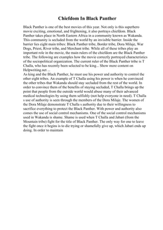 Chiefdom In Black Panther
Black Panther is one of the best movies of this year. Not only is this superhero
movie exciting, emotional, and frightening, it also portrays chiefdom. Black
Panther takes place in North Eastern Africa in a community known as Wakanda.
This community is secluded from the world by an invisible barrier. Inside the
barrier lies eight main tribes: Black Panther tribe, Border tribe, Dora Milaje, War
Dogs, Priest, River tribe, and Merchant tribe. While all of these tribes play an
important role in the movie, the main rulers of the chiefdom are the Black Panther
tribe. The following are examples how the movie correctly portrayed characteristics
of the sociopolitical organization. The current ruler of the Black Panther tribe is T
Challa, who has recently been selected to be king... Show more content on
Helpwriting.net ...
As king and the Black Panther, he must use his power and authority to control the
other eight tribes. An example of T Challa using his power is when he convinced
the other tribes that Wakanda should stay secluded from the rest of the world. In
order to convince them of the benefits of staying secluded, T Challa brings up the
point that people from the outside world would abuse many of their advanced
medical technologies by using them selfishly (not help everyone in need). T Challa
s use of authority is seen through the members of the Dora Milaje. The women of
the Dora Milaje demonstrate T Challa s authority due to their willingness to
sacrifice everything to protect the Black Panther. With power and authority also
comes the use of social control mechanisms. One of the social control mechanisms
used in Wakanda is shame. Shame is used when T Challa and Jabari (from the
Mountain tribe) fight for the title of Black Panther. The only way for one to leave
the fight once it begins is to die trying or shamefully give up, which Jabari ends up
doing. In order to maintain
 