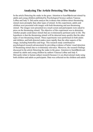 Analyzing The Article Detecting The Snake
In the article Detecting the snake in the grass: Attention to fearвЂђrelevant stimuli by
adults and young children published by Psychological Science authors Vanessa
LoBue and Judy S. DeLoache analyze the evidence that children detect threatening
stimuli more promptly than other types of stimuli. In this experiment, adults and
children were presented with images with both threatening and non threatening
stimuli. The images were presented on a touch screen and participants were asked to
press on the threatening stimuli. The objective of this experiment was to determine
whether people could detect stimuli that are evolutionarily pertinent early in life. The
hypothesis is that the threatening stimuli will be detected more quickly that the other
types of non threatening stimuli. Three experiments were performed on both adults
and children, and both detected snakes more rapidly than the other aspects of the
image, including butterflies and frogs. This research study contributed to
psychological research advancement by providing evidence of better visual detection
of threatening stimuli due to evolutionary relevance. Moreover, the research findings
discussed in the article Detecting the snake in the grass: Attention to fearвЂђrelevant
stimuli by adults and young children by authors Vanessa LoBue and Judy S.
DeLoache relate to human subject research because it is an observational study using
both children and adults as participants. Data was collected on the children and adults
 