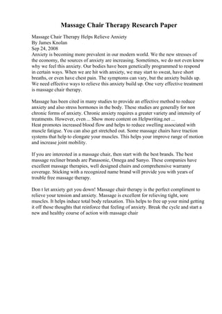 Massage Chair Therapy Research Paper
Massage Chair Therapy Helps Relieve Anxiety
By James Knolan
Sep 24, 2008
Anxiety is becoming more prevalent in our modern world. We the new stresses of
the economy, the sources of anxiety are increasing. Sometimes, we do not even know
why we feel this anxiety. Our bodies have been genetically programmed to respond
in certain ways. When we are hit with anxiety, we may start to sweat, have short
breaths, or even have chest pain. The symptoms can vary, but the anxiety builds up.
We need effective ways to relieve this anxiety build up. One very effective treatment
is massage chair therapy.
Massage has been cited in many studies to provide an effective method to reduce
anxiety and also stress hormones in the body. These studies are generally for non
chronic forms of anxiety. Chronic anxiety requires a greater variety and intensity of
treatments. However, even ... Show more content on Helpwriting.net ...
Heat promotes increased blood flow and helps to reduce swelling associated with
muscle fatigue. You can also get stretched out. Some massage chairs have traction
systems that help to elongate your muscles. This helps your improve range of motion
and increase joint mobility.
If you are interested in a massage chair, then start with the best brands. The best
massage recliner brands are Panasonic, Omega and Sanyo. These companies have
excellent massage therapies, well designed chairs and comprehensive warranty
coverage. Sticking with a recognized name brand will provide you with years of
trouble free massage therapy.
Don t let anxiety get you down! Massage chair therapy is the perfect compliment to
relieve your tension and anxiety. Massage is excellent for relieving tight, sore
muscles. It helps induce total body relaxation. This helps to free up your mind getting
it off those thoughts that reinforce that feeling of anxiety. Break the cycle and start a
new and healthy course of action with massage chair
 
