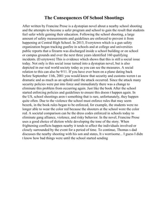 The Consequences Of School Shootings
After written by Francine Prose is a dystopian novel about a nearby school shooting
and the attempts to become a safer program and school to gain the result that students
feel safer while gaining their education. Following the school shooting, a large
amount of safety measurements and guidelines are enforced to prevent it from
happening at Central High School. In 2013, Everytown which is a gun safety
organization began tracking gunfire in schools and at college and universities
public reports that a firearm was discharged inside a school building or on school
or campus grounds and over the next three years identified 160 qualifying
incidents. (Everytown) This is evidence which shows that this is still a social issue
today. Not only is this social issue turned into a dystopian novel, but is also
depicted in our real world society today as you can see the measures. A social
relation to this can also be 9/11. If you have ever been on a plane dating back
before September 11th, 2001 you would know that security and customs weren t as
dramatic and as much as an uphold until the attack occurred. Since the attack many
security policies were put into force and immediately there was a change to
eliminate this problem from occurring again. Just like the book After the school
started enforcing policies and guidelines to ensure this doesn t happen again. In
the US, school shootings aren t something that is rare, unfortunately, they happen
quite often. Due to the violence the school must enforce rules that may seem
bezerk, in the book rules began to be enforced, for example, the students were no
longer able to wear the color red because the shooters at the school wore the color
red. A societal comparison can be the dress codes enforced in schools today to
eliminate gang alliance, violence, and risky behavior. In the novel, Francine Prose
uses a good choice of diction while developing the tone of the story. When
frightening conflicts happen nearby it tends to affect the individuals involved or
closely surrounded by the event for a period of time. To continue, Thomas s dad
discusses the nearby shooting with his son and states, It s worrisome... I guess I didn
t know how bad things were until the school started sending
 