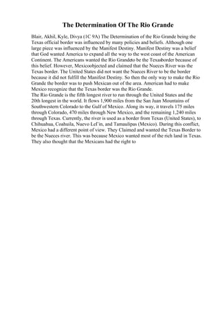 The Determination Of The Rio Grande
Blair, Akhil, Kyle, Divya (1C 9A) The Determination of the Rio Grande being the
Texas official border was influenced by many policies and beliefs. Although one
large piece was influenced by the Manifest Destiny. Manifest Destiny was a belief
that God wanted America to expand all the way to the west coast of the American
Continent. The Americans wanted the Rio Grandeto be the Texasborder because of
this belief. However, Mexicoobjected and claimed that the Nueces River was the
Texas border. The United States did not want the Nueces River to be the border
because it did not fulfill the Manifest Destiny. So then the only way to make the Rio
Grande the border was to push Mexican out of the area. American had to make
Mexico recognize that the Texas border was the Rio Grande.
The Rio Grande is the fifth longest river to run through the United States and the
20th longest in the world. It flows 1,900 miles from the San Juan Mountains of
Southwestern Colorado to the Gulf of Mexico. Along its way, it travels 175 miles
through Colorado, 470 miles through New Mexico, and the remaining 1,240 miles
through Texas. Currently, the river is used as a border from Texas (United States), to
Chihuahua, Coahuila, Nuevo LeГіn, and Tamaulipas (Mexico). During this conflict,
Mexico had a different point of view. They Claimed and wanted the Texas Border to
be the Nueces river. This was because Mexico wanted most of the rich land in Texas.
They also thought that the Mexicans had the right to
 
