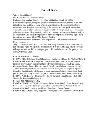 Donald Duck
Who is Donald Duck?
Full Name: Donald Fauntleroy Duck
Birthdate: Egg hatched June 9, 1934 (Egg laid Friday, March 13, 1934)
Besides in my opinon, being the greatest cartoon character ever, Donald is the one
in the little blue suit that is more often in a rage than not. His personality shows
through actions. He gives new meaning to the phrase: Actions speak louder than
words. His lines are few and almost indecipherable, forcing his actions to speak the
volumeof his parts. His personality makes his character almost unpredictable and yet
so predictable. One can almost guarantee a rise in temper, but why? We ll just have
to wait and see. More About Who Donald Duck is
Whenever the corners of Donald Duck s eyebrows ... Show more content on
Helpwriting.net ...
Why? Because he is the perfect epitome of so many human characteristics: pest or
not, he is just right. As Helen G Thompson put it in her 1935 Stage article, I wouldn
t change him not one little cross eyed quack. She added a piece of fine poetry: I m
stuck On Donald Duck
GENUS PEDIGREE: Duckbill
KNOWN ALIASES:Don; Donald Fauntleroy Duck; SuperDuck; the Masked Mallard.
KNOWN RELATIVES:$crooge McDuck, Ludwig von Drake; Rumpus McFowl
(uncles); Huey, Dewey Louie (nephews); Della (sister); Gus Goose, Fred Duck,
Gladstone Gander, Fethry Duck (cousins); Quackmore (father); Hortense (mother);
Andold Temerary (medieval ancestor a.k.a. Wild Duck, and his ladylove, Aydis);
Cornelius Coot (founder of Duckburg; great great grandfather); Humperdink Duck
(a.k.a. Grandpa Duck); Elvira Coot (a.k.a. Grandma Duck Duck family matriarch).
KNOWN PETS:Bolivar ( Bornworthy ) the St. Bernard; Grand Genius III of Old
Siwash the Smugsnorkle Squattie.
CITIZENSHIP:Duckburg, USA
KNOWN CONFIDANTS:Mickey Mouse; Daisy Duck; Goofy; Huey, Dewey Louie;
Gyro Gearloose; Uncle $crooge; Cousin Gus; Grandma Duck; Admiral Grimitz;
Gwumpki the Cook; Ludwig von Drake; Buzz Buzz; Bootle Beetle.
KNOWN RIVALS:Bad Pete; Neighbor J. Jones; the Claw; Gladstone Gander; Kent
 