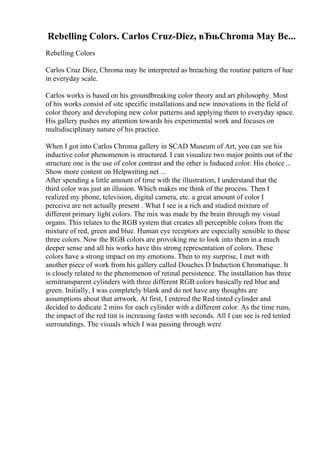 Rebelling Colors. Carlos Cruz-Diez, вЂњChroma May Be...
Rebelling Colors
Carlos Cruz Diez, Chroma may be interpreted as breaching the routine pattern of hue
in everyday scale.
Carlos works is based on his groundbreaking color theory and art philosophy. Most
of his works consist of site specific installations and new innovations in the field of
color theory and developing new color patterns and applying them to everyday space.
His gallery pushes my attention towards his experimental work and focuses on
multidisciplinary nature of his practice.
When I got into Carlos Chroma gallery in SCAD Museum of Art, you can see his
inductive color phenomenon is structured. I can visualize two major points out of the
structure one is the use of color contrast and the other is Induced color. His choice ...
Show more content on Helpwriting.net ...
After spending a little amount of time with the illustration, I understand that the
third color was just an illusion. Which makes me think of the process. Then I
realized my phone, television, digital camera, etc. a great amount of color I
perceive are not actually present . What I see is a rich and studied mixture of
different primary light colors. The mix was made by the brain through my visual
organs. This relates to the RGB system that creates all perceptible colors from the
mixture of red, green and blue. Human eye receptors are especially sensible to these
three colors. Now the RGB colors are provoking me to look into them in a much
deeper sense and all his works have this strong representation of colors. These
colors have a strong impact on my emotions. Then to my surprise, I met with
another piece of work from his gallery called Douches D Induction Chromatique. It
is closely related to the phenomenon of retinal persistence. The installation has three
semitransparent cylinders with three different RGB colors basically red blue and
green. Initially, I was completely blank and do not have any thoughts are
assumptions about that artwork. At first, I entered the Red tinted cylinder and
decided to dedicate 2 mins for each cylinder with a different color. As the time runs,
the impact of the red tint is increasing faster with seconds. All I can see is red tented
surroundings. The visuals which I was passing through were
 