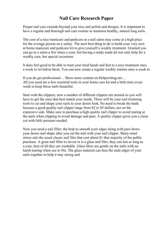Nail Care Research Paper
Proper nail care extends beyond your nice nail polish and designs. It is important to
have a regular and thorough nail care routine to maintain healthy, natural long nails.
The cost of a nice manicure and pedicure at a nail salon may come at a high price
for the average person on a salary. The next best thing to do is build your very own
at home manicure and pedicure kit to give yourself a weekly treatment. Granted you
can go to a salon a few times a year, but having a ready made kit not only help for a
weekly care, but special occasions.
It does feel good to be able to treat your tired hands and feet to a nice treatment once
a week to revitalize them. You can now create a regular weekly routine once a week to
If you do get professional ... Show more content on Helpwriting.net ...
All you need are a few essential tools in your home care kit and a little time every
week to keep those nails beautiful.
Start with the clippers, now a number of different clippers are around so you will
have to get the ones that best match your needs. These will be your nail trimming
tools to cut and shape your nails to your desire look. No need to break the bank
because a good quality nail clipper range from $2 to $5 dollars, not on the
expensive side. Make sure to purchase a high quality nail clipper to avoid tearing at
the nails when clipping to avoid damage and pain. A quality clipper gives you a clean
cut with little pressure needed.
Now you need a nail filler, the help to smooth your edges along with pare down
your desire nail shape after you cut the nail with your nail clipper. Many retail
stores sale the usual classic nail filer that cost about $1 that majority of the public
purchase. A great nail filler to invest in is a glass nail filer, they can last as long as
a year, best of all they are washable. Glass filers are gentle on the nails with no
harsh tearing when use to file. The glass material can fuse the ends edges of your
nails together to help it stay strong and
 