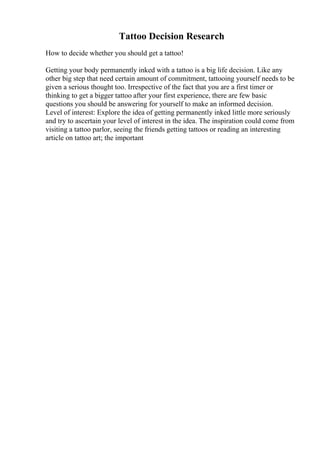 Tattoo Decision Research
How to decide whether you should get a tattoo!
Getting your body permanently inked with a tattoo is a big life decision. Like any
other big step that need certain amount of commitment, tattooing yourself needs to be
given a serious thought too. Irrespective of the fact that you are a first timer or
thinking to get a bigger tattoo after your first experience, there are few basic
questions you should be answering for yourself to make an informed decision.
Level of interest: Explore the idea of getting permanently inked little more seriously
and try to ascertain your level of interest in the idea. The inspiration could come from
visiting a tattoo parlor, seeing the friends getting tattoos or reading an interesting
article on tattoo art; the important
 