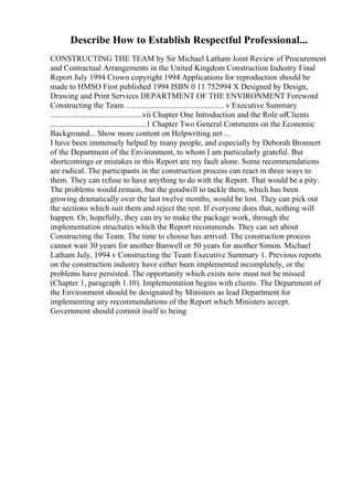 Describe How to Establish Respectful Professional...
CONSTRUCTING THE TEAM by Sir Michael Latham Joint Review of Procurement
and Contractual Arrangements in the United Kingdom Construction Industry Final
Report July 1994 Crown copyright 1994 Applications for reproduction should be
made to HMSO First published 1994 ISBN 0 11 752994 X Designed by Design,
Drawing and Print Services DEPARTMENT OF THE ENVIRONMENT Foreword
Constructing the Team ................................................. v Executive Summary
..............................................vii Chapter One Introduction and the Role ofClients
................................................1 Chapter Two General Comments on the Economic
Background... Show more content on Helpwriting.net ...
I have been immensely helped by many people, and especially by Deborah Bronnert
of the Department of the Environment, to whom I am particularly grateful. But
shortcomings or mistakes in this Report are my fault alone. Some recommendations
are radical. The participants in the construction process can react in three ways to
them. They can refuse to have anything to do with the Report. That would be a pity.
The problems would remain, but the goodwill to tackle them, which has been
growing dramatically over the last twelve months, would be lost. They can pick out
the sections which suit them and reject the rest. If everyone does that, nothing will
happen. Or, hopefully, they can try to make the package work, through the
implementation structures which the Report recommends. They can set about
Constructing the Team. The time to choose has arrived. The construction process
cannot wait 30 years for another Banwell or 50 years for another Simon. Michael
Latham July, 1994 v Constructing the Team Executive Summary 1. Previous reports
on the construction industry have either been implemented incompletely, or the
problems have persisted. The opportunity which exists now must not be missed
(Chapter 1, paragraph 1.10). Implementation begins with clients. The Department of
the Environment should be designated by Ministers as lead Department for
implementing any recommendations of the Report which Ministers accept.
Government should commit itself to being
 