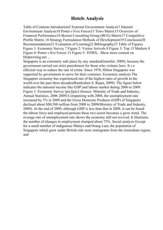 Hotels Analysis
Table of Contents Introduction5 External Environment Analysis7 Internal
Environment Analysis10 Porter s Five Forces13 Tows Matrix15 Overview of
Financial Performance16 Boston Consulting Group (BCG) Matrix17 Competitive
Profile Matrix 18 Strategy Formulation Methods of Development19 Conclusion20
Recommendations21 Evaluation of Learning22 Bibliography23 Table of Figures
Figure 1: Economic Survey 7 Figure 2: Visitor Arrivals 8 Figure 3: Top 15 Markets 8
Figure 4: Porter s five Forces 13 Figure 5: TOWS... Show more content on
Helpwriting.net ...
Singapore is an extremely safe place by any standard(Jennifer, 2009), because the
government carried out strict punishment for those who violates laws. It s a
efficient way to reduce the rate of crime. Since 1970, Hilton Singapore was
supported by government to serve for their customer. Economic analysis The
Singapore economy has experienced one of the highest rates of growth in the
world over the past three decades(Ramkishen S. Rajan, 2009). The figure below
indicates the national income like GDP and labour market during 2006 to 2009.
Figure 1: Economic Survey [pic][pic] (Source: Ministry of Trade and Industry,
Annual Statistics, 2006 2009) Compareing with 2008, the unemployment rate
increased by 3% in 2009 and the Gross Domestic Products (GDP) of Singapore
declined about S$8,500 million from 2008 to 2009(Ministry of Trade and Industry,
2009). At the end of 2009, although GDP is less than that in 2008, it can be found
the labour force and employed persons these two sector becomes a grow trend. The
average rate of unemployment rate shows the economy still not revived. It illustrates
the number of changes in employment slumped about 75%. Social analysis Except
for a small number of indigenous Malays and Orang Laut, the population of
Singapore which grew under British rule were immigrants from the immediate region,
and
 