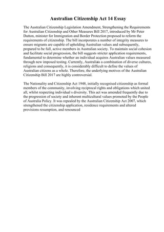 Australian Citizenship Act 14 Essay
The Australian Citizenship Legislation Amendment, Strengthening the Requirements
for Australian Citizenship and Other Measures Bill 2017, introduced by Mr Peter
Dutton, minister for Immigration and Border Protection proposed to reform the
requirements of citizenship. The bill incorporates a number of integrity measures to
ensure migrants are capable of upholding Australian values and subsequently,
prepared to be full, active members in Australian society. To maintain social cohesion
and facilitate social progression, the bill suggests stricter application requirements,
fundamental to determine whether an individual acquires Australian values measured
through new imposed testing. Currently, Australiais a combination of diverse cultures,
religions and consequently, it is considerably difficult to define the values of
Australian citizens as a whole. Therefore, the underlying motives of the Australian
Citizenship Bill 2017 are highly controversial.
The Nationality and Citizenship Act 1948, initially recognised citizenship as formal
members of the community, involving reciprocal rights and obligations which united
all, whilst respecting individual s diversity. This act was amended frequently due to
the progression of society and inherent multicultural values promoted by the People
of Australia Policy. It was repealed by the Australian Citizenship Act 2007, which
strengthened the citizenship application, residence requirements and altered
provisions resumption, and renounced
 