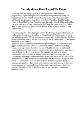 Nine Algorithms That Changed The Future
In Mathematics is an integral part of of computer science and computer
programming. A great example of this would be how algorithms for computer
programs are directly taken from a mathematics stand point. They are used for
calculations and data processing. In the book Nine Algorithms that Changed the
Future by John MacCormick, the author takes the reader through different algorithms
that have made a significant impact on the internet and computerscienceas a whole.
None of these algorithms would even be possible if it was not for applied or pure
mathematics.
Similarly, computer scientist can gain a lot by developing a deeper understanding of
mathematical foundations. According to Wikipedia, applied mathematics is where
one studies practical problems, whereas pure mathematics tends to focus on the ideas
or concepts behind these problems. Both play into the field of computer ... Show more
content on Helpwriting.net ...
Numerical analysis can be defined as the design and analysis of techniques to give
approximate but accurate solutions to difficult problems. I find this interesting
because by using numerical analysis one can find different tricks or methods of
understanding or solving a problem. Many theories within mathematics come from
numerical analysis. It s been in practice for centuries and without it, simple
mathematical operations such as solving a system of equations might not exist.
Furthermore, the theory of computation also interests me due to the fact that it tests
the limitations on what computers can and can not do. According to Wikipedia, the
theory of computation is split into three different branches: automata theory and
language, computability theory, and computational complexity theory. In fact, one of
the most commonly used models used when studying computation is the Turing
machine. This is because it is simpler to analysis and represents everything a
computer could
 