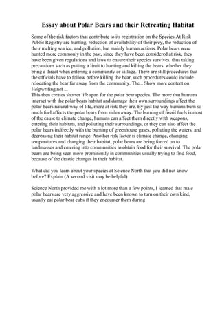 Essay about Polar Bears and their Retreating Habitat
Some of the risk factors that contribute to its registration on the Species At Risk
Public Registry are hunting, reduction of availability of their prey, the reduction of
their melting sea ice, and pollution, but mainly human actions. Polar bears were
hunted more commonly in the past, since they have been considered at risk, they
have been given regulations and laws to ensure their species survives, thus taking
precautions such as putting a limit to hunting and killing the bears, whether they
bring a threat when entering a community or village. There are still procedures that
the officials have to follow before killing the bear, such procedures could include
relocating the bear far away from the community. The... Show more content on
Helpwriting.net ...
This then creates shorter life span for the polar bear species. The more that humans
interact with the polar bears habitat and damage their own surroundings affect the
polar bears natural way of life, more at risk they are. By just the way humans burn so
much fuel affects the polar bears from miles away. The burning of fossil fuels is most
of the cause to climate change, humans can affect them directly with weapons,
entering their habitats, and polluting their surroundings, or they can also affect the
polar bears indirectly with the burning of greenhouse gases, polluting the waters, and
decreasing their habitat range. Another risk factor is climate change, changing
temperatures and changing their habitat, polar bears are being forced on to
landmasses and entering into communities to obtain food for their survival. The polar
bears are being seen more prominently in communities usually trying to find food,
because of the drastic changes in their habitat.
What did you learn about your species at Science North that you did not know
before? Explain (A second visit may be helpful)
Science North provided me with a lot more than a few points, I learned that male
polar bears are very aggressive and have been known to turn on their own kind,
usually eat polar bear cubs if they encounter them during
 