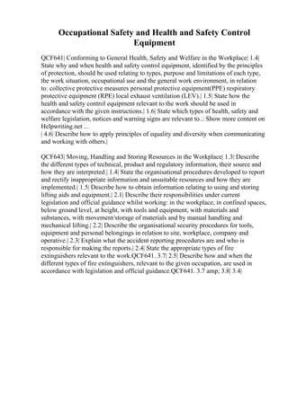 Occupational Safety and Health and Safety Control
Equipment
QCF641| Conforming to General Health, Safety and Welfare in the Workplace| 1.4|
State why and when health and safety control equipment, identified by the principles
of protection, should be used relating to types, purpose and limitations of each type,
the work situation, occupational use and the general work environment, in relation
to: collective protective measures personal protective equipment(PPE) respiratory
protective equipment (RPE) local exhaust ventilation (LEV).| 1.5| State how the
health and safety control equipment relevant to the work should be used in
accordance with the given instructions.| 1.6| State which types of health, safety and
welfare legislation, notices and warning signs are relevant to... Show more content on
Helpwriting.net ...
| 4.6| Describe how to apply principles of equality and diversity when communicating
and working with others.|
QCF643| Moving, Handling and Storing Resources in the Workplace| 1.3| Describe
the different types of technical, product and regulatory information, their source and
how they are interpreted.| 1.4| State the organisational procedures developed to report
and rectify inappropriate information and unsuitable resources and how they are
implemented.| 1.5| Describe how to obtain information relating to using and storing
lifting aids and equipment.| 2.1| Describe their responsibilities under current
legislation and official guidance whilst working: in the workplace, in confined spaces,
below ground level, at height, with tools and equipment, with materials and
substances, with movement/storage of materials and by manual handling and
mechanical lifting.| 2.2| Describe the organisational security procedures for tools,
equipment and personal belongings in relation to site, workplace, company and
operative.| 2.3| Explain what the accident reporting procedures are and who is
responsible for making the reports.| 2.4| State the appropriate types of fire
extinguishers relevant to the work.QCF641. 3.7| 2.5| Describe how and when the
different types of fire extinguishers, relevant to the given occupation, are used in
accordance with legislation and official guidance.QCF641. 3.7 amp; 3.8| 3.4|
 