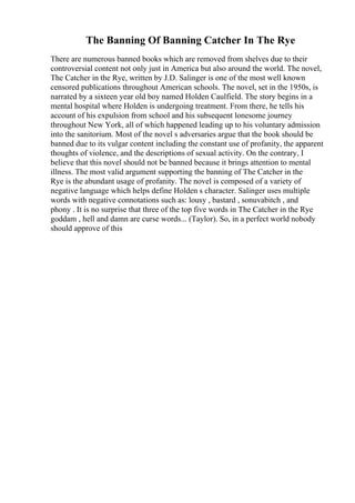 The Banning Of Banning Catcher In The Rye
There are numerous banned books which are removed from shelves due to their
controversial content not only just in America but also around the world. The novel,
The Catcher in the Rye, written by J.D. Salinger is one of the most well known
censored publications throughout American schools. The novel, set in the 1950s, is
narrated by a sixteen year old boy named Holden Caulfield. The story begins in a
mental hospital where Holden is undergoing treatment. From there, he tells his
account of his expulsion from school and his subsequent lonesome journey
throughout New York, all of which happened leading up to his voluntary admission
into the sanitorium. Most of the novel s adversaries argue that the book should be
banned due to its vulgar content including the constant use of profanity, the apparent
thoughts of violence, and the descriptions of sexual activity. On the contrary, I
believe that this novel should not be banned because it brings attention to mental
illness. The most valid argument supporting the banning of The Catcher in the
Rye is the abundant usage of profanity. The novel is composed of a variety of
negative language which helps define Holden s character. Salinger uses multiple
words with negative connotations such as: lousy , bastard , sonuvabitch , and
phony . It is no surprise that three of the top five words in The Catcher in the Rye
goddam , hell and damn are curse words... (Taylor). So, in a perfect world nobody
should approve of this
 