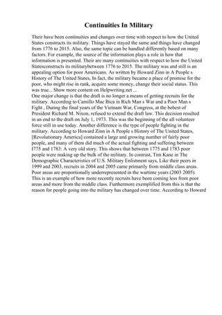 Continuities In Military
Their have been continuities and changes over time with respect to how the United
States constructs its military. Things have stayed the same and things have changed
from 1776 to 2015. Also, the same topic can be handled differently based on many
factors. For example, the source of the information plays a role in how that
information is presented. Their are many continuities with respect to how the United
Statesconstructs its militarybetween 1776 to 2015. The military was and still is an
appealing option for poor Americans. As written by Howard Zinn in A People s
History of The United States, In fact, the military became a place of promise for the
poor, who might rise in rank, acquire some money, change their social status. This
was true... Show more content on Helpwriting.net ...
One major change is that the draft is no longer a means of getting recruits for the
military. According to Camillo Mac Bica in Rich Man s War and a Poor Man s
Fight , During the final years of the Vietnam War, Congress, at the behest of
President Richard M. Nixon, refused to extend the draft law. This decision resulted
in an end to the draft on July 1, 1973. This was the beginning of the all volunteer
force still in use today. Another difference is the type of people fighting in the
military. According to Howard Zinn in A People s History of The United States,
[Revolutionary America] contained a large and growing number of fairly poor
people, and many of them did much of the actual fighting and suffering between
I775 and 1783: A very old story. This shows that between 1775 and 1783 poor
people were making up the bulk of the military. In contrast, Tim Kane in The
Demographic Characteristics of U.S. Military Enlistment says, Like their peers in
1999 and 2003, recruits in 2004 and 2005 came primarily from middle class areas.
Poor areas are proportionally underrepresented in the wartime years (2003 2005).
This is an example of how more recently recruits have been coming less from poor
areas and more from the middle class. Furthermore exemplified from this is that the
reason for people going into the military has changed over time. According to Howard
 