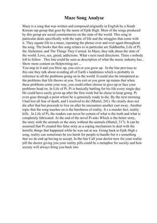 Maze Song Analyse
Maze is a song that was written and composed originally in English by a South
Korean rap group that goes by the name of Epik High. Most of the songs produced
by this group are social commentaries on the state of the world. This song in
particular deals specifically with the topic of life and the struggles that come with
it. They equate life to a maze, repeating the phrase over and over again throughout
the song. The books that this song relates to in particular are Siddhartha, Life of Pi,
the Alchemist, and The Things They Carried. In Maze, they talk about the state of
the world. Love, sex, greed, addictions. What s next need directions. There s nobody
left to follow . This line could be seen as description of what the music industry has...
Show more content on Helpwriting.net ...
You step in it and you blow up, you exit or you grow up . In the line previous to
this one they talk about avoiding all of Earth s landmines which is probably in
reference to all the problems going on in the world. It could also be interpreted as
the problems that life throws at you. You exit or you grow up means that when
these problems come your way, you could either choose to give up or face your
problems head on. In Life of Pi, Pi is basically battling for his life every single day.
He could have easily given up after the first week but he chose to keep going. Pi
even goes through a point where he is genuinely ready to die. By the next morning
I had lost all fear of death, and I resolved to die (Martel, 241). He clearly does not
die after that but proceeds to live on after he encounters another cast away. Another
topic that the song touches on is the harshness of reality. It s a murder fact, reality
kills . In Life of Pi, the readers can never be certain of what is the truth and what is
completely fabricated. At the end of the novel Pi asks Which is the better story,
the story with the animals or the story without the animals (Martel, 317). It can be
assumed that Pi created this false story as a coping mechanism to deal with the
horrific things that happened while he was out at sea. Going back to Epik High s
song, reality can sometimes be too harsh for people to handle but it s something
that we do end up having to accept. In the line Call your doctor now for your reality
pill the doctor giving you your reality pills could be a metaphor for society and how
society will always bring you back into
 