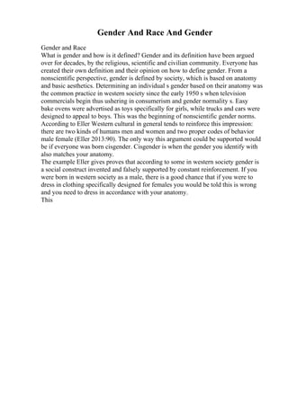 Gender And Race And Gender
Gender and Race
What is gender and how is it defined? Gender and its definition have been argued
over for decades, by the religious, scientific and civilian community. Everyone has
created their own definition and their opinion on how to define gender. From a
nonscientific perspective, gender is defined by society, which is based on anatomy
and basic aesthetics. Determining an individual s gender based on their anatomy was
the common practice in western society since the early 1950 s when television
commercials begin thus ushering in consumerism and gender normality s. Easy
bake ovens were advertised as toys specifically for girls, while trucks and cars were
designed to appeal to boys. This was the beginning of nonscientific gender norms.
According to Eller Western cultural in general tends to reinforce this impression:
there are two kinds of humans men and women and two proper codes of behavior
male female (Eller 2013:90). The only way this argument could be supported would
be if everyone was born cisgender. Cisgender is when the gender you identify with
also matches your anatomy.
The example Eller gives proves that according to some in western society gender is
a social construct invented and falsely supported by constant reinforcement. If you
were born in western society as a male, there is a good chance that if you were to
dress in clothing specifically designed for females you would be told this is wrong
and you need to dress in accordance with your anatomy.
This
 