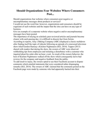 Should Organizations Fear Websites Where Consumers
Post...
Should organizations fear websites where consumers post negative or
uncomplimentary messages about products or services?
I would not use the word fear; however, organizations and consumers should be
cognizant of such websites and the impact that the sites can have on any type of
business.
Give an example of a corporate website where negative and/or uncomplimentary
messages have been posted.
The importance of relying on scholarly peer reviewed articles and journals become
clearer with each passing day; it is difficult to discern fact from fiction.
According to reports, Amy s Baking Company (ABC) displayed a classic meltdown
after finding itself the topic of ridicule following an episode of a renowned television
show titled Gordon Ramsay s Kitchen Nightmares (SEJ, 2014). Tepper (2013)
shared with readers that during the show, the owners of ABC were observed
withholding tips from employees and initiating a disturbance with a customer who
inquired about his order after an hour s wait. As result of the owners behavior, the
host of Kitchen Nightmares walked off the show which consequently led to bad
reviews for the company and negative feedback from the public.
To add insult to injury, the owners opted to use their Facebook account to dispute
comments which entailed statements that were considered rather disparaging
remarks (SEJ, 2014). The owners of ABC claimed that the comments posted on the
Facebook page were made by someone who had apparently hacked into their
 