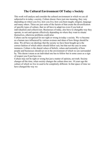 The Cultural Environment Of Today s Society
This work will analyse and consider the cultural environment in which we are all
subjected to in today s society. Culture doesn t have just one meaning, they vary
depending on where you live, how you live, how you been taught, religion, language
and many others. These are just some of the factors of that create the diversification
of specific types of culture, that we all have to adapt too even if you look at
individualism and collectivism. Businesses of today, also have to changethe way they
operate, to suit and operate effectively depending on where they want to situate
themselves, otherwise problems could arise
Culture can be recognised for nor right or wrong in today s society. We ve become
as a human race influenced by various avenues and ideas of how things should be
done. We all have an ideology that the society we have been bought up is the
correct fashion of which others should follow suit, but that not the case in some
instances. Culture is the shared values of beliefs, values and normality of how
people and businesses should act on in the environment of which we are surrounded
by. This doesn t mean as an individual one has to follow but in some cases as a sign
of respect you ll just have too.
Culture may not be right or wrong but just a matter of opinion, not truth. Society
changes all the time, when society changes the culture does too. 10 years ago the
culture of which we live in used to be completely different. In that space of time we
have changed the way we
 