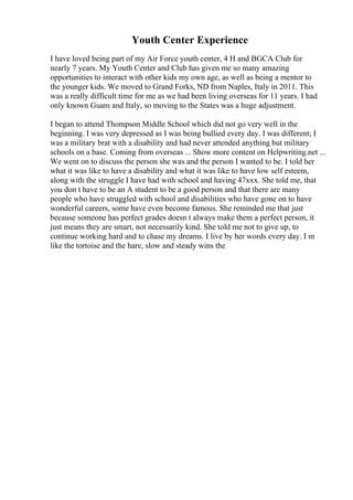 Youth Center Experience
I have loved being part of my Air Force youth center, 4 H and BGCA Club for
nearly 7 years. My Youth Center and Club has given me so many amazing
opportunities to interact with other kids my own age, as well as being a mentor to
the younger kids. We moved to Grand Forks, ND from Naples, Italy in 2011. This
was a really difficult time for me as we had been living overseas for 11 years. I had
only known Guam and Italy, so moving to the States was a huge adjustment.
I began to attend Thompson Middle School which did not go very well in the
beginning. I was very depressed as I was being bullied every day. I was different; I
was a military brat with a disability and had never attended anything but military
schools on a base. Coming from overseas ... Show more content on Helpwriting.net ...
We went on to discuss the person she was and the person I wanted to be. I told her
what it was like to have a disability and what it was like to have low self esteem,
along with the struggle I have had with school and having 47xxx. She told me, that
you don t have to be an A student to be a good person and that there are many
people who have struggled with school and disabilities who have gone on to have
wonderful careers, some have even become famous. She reminded me that just
because someone has perfect grades doesn t always make them a perfect person, it
just means they are smart, not necessarily kind. She told me not to give up, to
continue working hard and to chase my dreams. I live by her words every day. I m
like the tortoise and the hare, slow and steady wins the
 
