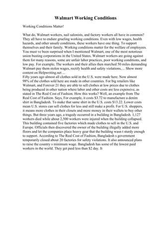 Walmart Working Conditions
Working Conditions Matter!
What do, Walmart workers, nail salonists, and factory workers all have in common?
They all have to endure grueling working conditions. Even with low wages, health
hazards, and other unsafe conditions, these workers have one thing. To support
themselves and their family. Working conditions matter for the welfare of employees.
You must ve been surprised when I mentioned Walmart, one of the most notorious
union busting corporations in the United States. Walmart workers are going against
them for many reasons, some are unfair labor practices, poor working conditions, and
low pay. For example, The workers and their allies then marched 50 miles demanding
Walmart pay them stolen wages, rectify health and safety violations, ... Show more
content on Helpwriting.net ...
Fifty years ago almost all clothes sold in the U.S. were made here. Now almost
98% of the clothes sold here are made in other countries. For big retailers like
Walmart, and Forever 21 they are able to sell clothes at low prices due to clothes
being produced in other nation where labor and other costs are less expensive, as
stated in The Real Cost of Fashion. How this works? Well, an example from The
Real Cost of Fashion. Says, For example, it costs $3.72 to manufacture a denim
shirt in Bangladesh. To make that same shirt in the U.S. costs $13.22. Lower costs
mean U.S. stores can sell clothes for less and still make a profit. For U.S. shoppers,
it means more clothes in their closets and more money in their wallets to buy other
things. But three years ago, a tragedy occurred in a building in Bangladesh. 1,127
workers died while about 2,500 workers were injured when the building collapsed.
This building contained five factories which made clothes to sell in the U.S. and
Europe. Officials then discovered the owner of the building illegally added more
floors and let the companies place heavy gear that the building wasn t sturdy enough
to support. According to The Real Cost of Fashion, Bangladesh s government
temporarily closed about 20 factories for safety violations. It also announced plans
to raise the country s minimum wage. Bangladesh has some of the lowest paid
workers in the world. They get paid less than $2 day. It
 